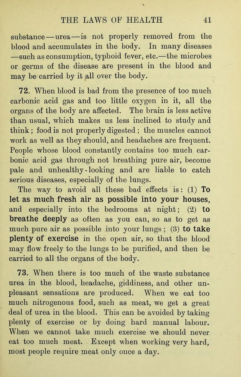 substance — urea — is not properly removed from the blood and accumulates in the body. In many diseases —such as consumption, typhoid fever, etc.—the microbes or germs of the disease are present in the blood and may be carried by it all over the body. 72. When blood is bad from the presence of too much carbonic acid gas and too little oxygen in it, all the organs of the body are affected. The brain is less active than usual, which makes us less inclined to study and think; food is not properly digested ; the muscles cannot work as well as they should, and headaches are frequent. People whose blood constantly contains too much car- bonic acid gas through not breathing pure air, become pale and unhealthy - looking and are liable to catch serious diseases, especially of the lungs. The way to avoid all these bad effects is: (1) To let as much fresh air as possible into your houses, and especially into the bedrooms at night; (2) to breathe deeply as often as you can, so as to get as much pure air as possible into your lungs ; (8) to take plenty of exercise in the open air, so that the blood may flow freely to the lungs to be purified, and then be carried to all the organs of the body. 73. When there is too much of the waste substance urea in the blood, headache, giddiness, and other un- pleasant sensations are produced. When we eat too much nitrogenous food, such as meat, we get a great deal of urea in the blood. This can be avoided by taking plenty of exercise or by doing hard manual labour. When we cannot take much exercise we should never eat too much meat. Except when working very hard, most people require meat only once a day.