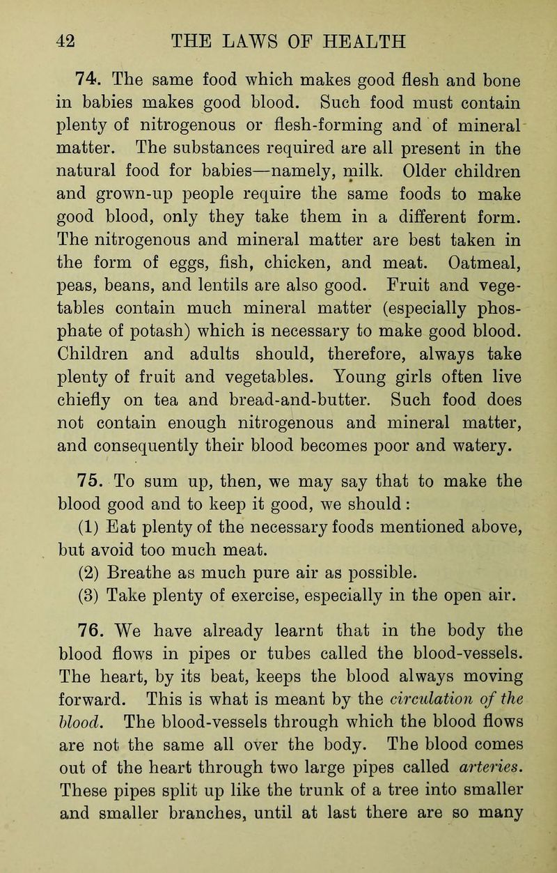 74. The same food which makes good flesh and bone in babies makes good blood. Such food must contain plenty of nitrogenous or flesh-forming and of mineral matter. The substances required are all present in the natural food for babies—namely, milk. Older children and grown-up people require the same foods to make good blood, only they take them in a different form. The nitrogenous and mineral matter are best taken in the form of eggs, fish, chicken, and meat. Oatmeal, peas, beans, and lentils are also good. Fruit and vege- tables contain much mineral matter (especially phos- phate of potash) which is necessary to make good blood. Children and adults should, therefore, always take plenty of fruit and vegetables. Young girls often live chiefly on tea and bread-and-butter. Such food does not contain enough nitrogenous and mineral matter, and consequently their blood becomes poor and watery. 75. To sum up, then, we may say that to make the blood good and to keep it good, we should: (1) Eat plenty of the necessary foods mentioned above, but avoid too much meat. (2) Breathe as much pure air as possible. (8) Take plenty of exercise, especially in the open air. 76. We have already learnt that in the body the blood flows in pipes or tubes called the blood-vessels. The heart, by its beat, keeps the blood always moving forward. This is what is meant by the circulation of the blood. The blood-vessels through which the blood flows are not the same all over the body. The blood comes out of the heart through two large pipes called arteries. These pipes split up like the trunk of a tree into smaller and smaller branches, until at last there are so many