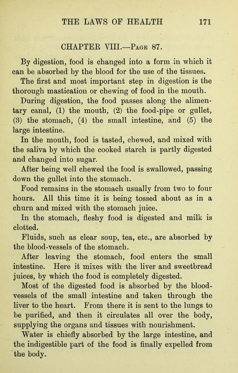 CHAPTEK VIII.—Page 87. By digestion, food is changed into a form in which it can be absorbed by the blood for the use of the tissues. The first and most important step in digestion is the thorough mastication or chewing of food in the mouth. During digestion, the food passes along the alimen- tary canal, (1) the mouth, (2) the food-pipe or gullet, (8) the stomach, (4) the small intestine, and (5) the large intestine. In the mouth, food is tasted, chewed, and mixed with the saliva by which the cooked starch is partly digested and changed into sugar. After being well chewed the food is swallowed, passing down the gullet into the stomach. Food remains in the stomach usually from two to four hours. All this time it is being tossed about as in a churn and mixed with the stomach juice. In the stomach, fleshy food is digested and milk is clotted. Fluids, such as clear soup, tea, etc., are absorbed by the blood-vessels of the stomach. After leaving the stomach, food enters the small intestine. Here it mixes with the liver and sweetbread juices, by which the food is completely digested. Most of the digested food is absorbed by the blood- vessels of the small intestine and taken through the liver to the heart. From there it is sent to the lungs to be purified, and then it circulates all over the body, supplying the organs and tissues with nourishment. Water is chiefly absorbed by the large intestine, and the indigestible part of the food is finally expelled from the body.