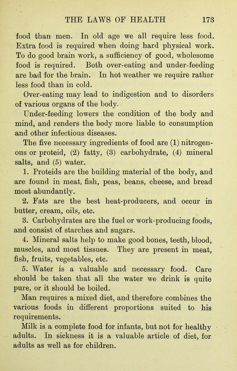 food than men. In old age we all require less food. Extra food is required when doing hard physical work. To do good brain work, a sufficiency of good, wholesome food is required. Both over-eating and under-feeding are bad for the brain. In hot weather we require rather less food than in cold. Over-eating may lead to indigestion and to disorders of various organs of the body. Under-feeding lowers the condition of the body and mind, and renders the body more liable to consumption and other infectious diseases. The five necessary ingredients of food are (1) nitrogen- ous or proteid, (2) fatty, (8) carbohydrate, (4) mineral salts, and (5) water. 1. Proteids are the building material of the body, and are found in meat, fish, peas, beans, cheese, and bread most abundantly. 2. Fats are the best heat-producers, and occur in butter, cream, oils, etc. 8. Carbohydrates are the fuel or work-producing foods, and consist of starches and sugars. 4. Mineral salts help to make good bones, teeth, blood, muscles, and most tissues. They are present in meat, fish, fruits, vegetables, etc. 5. Water is a valuable and necessary food. Care should be taken that all the water we drink is quite pure, or it should be boiled. Man requires a mixed diet, and therefore combines the various foods in different proportions suited to his requirements. Milk is a complete food for infants, but not for healthy adults. In sickness it is a valuable article of diet, for adults as well as for children.