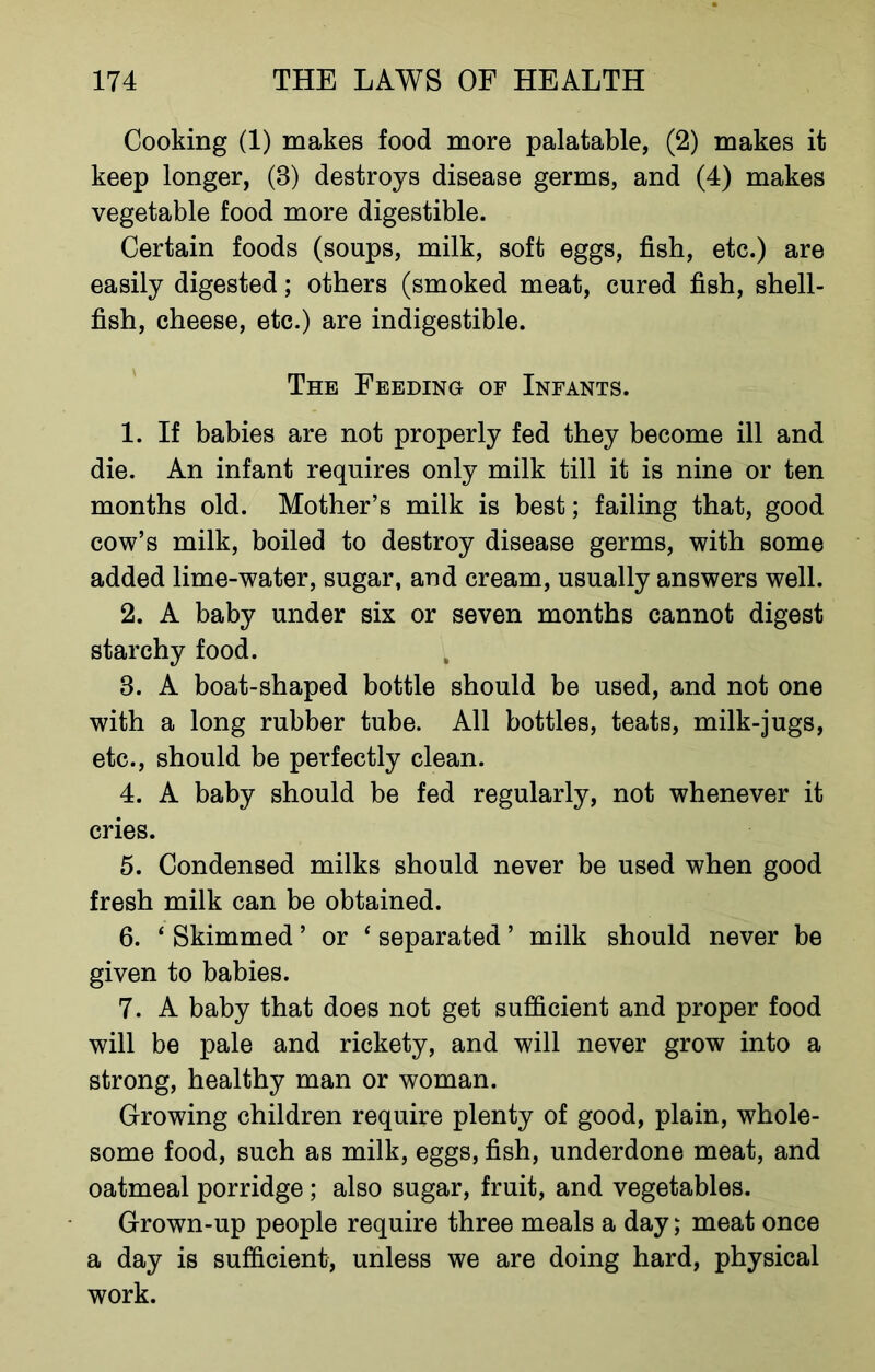 Cooking (1) makes food more palatable, (2) makes it keep longer, (8) destroys disease germs, and (4) makes vegetable food more digestible. Certain foods (soups, milk, soft eggs, fish, etc.) are easily digested; others (smoked meat, cured fish, shell- fish, cheese, etc.) are indigestible. The Feeding of Infants. 1. If babies are not properly fed they become ill and die. An infant requires only milk till it is nine or ten months old. Mother’s milk is best; failing that, good cow’s milk, boiled to destroy disease germs, with some added lime-water, sugar, and cream, usually answers well. 2. A baby under six or seven months cannot digest starchy food. 3. A boat-shaped bottle should be used, and not one with a long rubber tube. All bottles, teats, milk-jugs, etc., should be perfectly clean. 4. A baby should be fed regularly, not whenever it cries. 5. Condensed milks should never be used when good fresh milk can be obtained. 6. * Skimmed ’ or ‘ separated ’ milk should never be given to babies. 7. A baby that does not get sufficient and proper food will be pale and rickety, and will never grow into a strong, healthy man or woman. Growing children require plenty of good, plain, whole- some food, such as milk, eggs, fish, underdone meat, and oatmeal porridge; also sugar, fruit, and vegetables. Grown-up people require three meals a day; meat once a day is sufficient, unless we are doing hard, physical work.