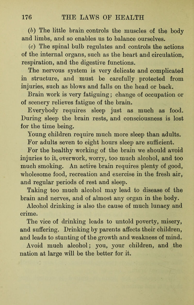 (b) The little brain controls the muscles of the body and limbs, and so enables us to balance ourselves. (c) The spinal bulb regulates and controls the actions of the internal organs, such as the heart and circulation, respiration, and the digestive functions. The nervous system is very delicate and complicated in structure, and must be carefully protected from injuries, such as blows and falls on the head or back. Brain work is very fatiguing; change of occupation or of scenery relieves fatigue of the brain. Everybody requires sleep just as much as food. During sleep the brain rests, and consciousness is lost for the time being. Young children require much more sleep than adults. For adults seven to eight hours sleep are sufficient. For the healthy working of the brain we should avoid injuries to it, overwork, worry, too much alcohol, and too much smoking. An active brain requires plenty of good, wholesome food, recreation and exercise in the fresh air, and regular periods of rest and sleep. Taking too much alcohol may lead to disease of the brain and nerves, and of almost any organ in the body. Alcohol drinking is also the cause of much lunacy and crime. The vice of drinking leads to untold poverty, misery, and suffering. Drinking by parents affects their children, and leads to stunting of the growth and weakness of mind. Avoid much alcohol; you, your children, and the nation at large will be the better for it.