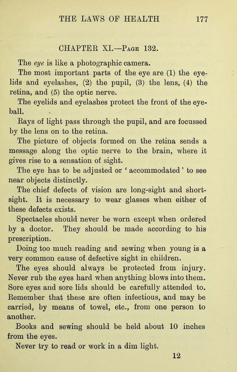 CHAPTER XI.—Page 182. The eye is like a photographic camera. The most important parts of the eye are (1) the eye- lids and eyelashes, (2) the pupil, (8) the lens, (4) the retina, and (5) the optic nerve. The eyelids and eyelashes protect the front of the eye- ball. Rays of light pass through the pupil, and are focussed by the lens on to the retina. The picture of objects formed on the retina sends a message along the optic nerve to the brain, where it gives rise to a sensation of sight. The eye has to be adjusted or ‘ accommodated ’ to see near objects distinctly. The chief defects of vision are long-sight and short- sight. It is necessary to wear glasses when either of these defects exists. Spectacles should never be worn except when ordered by a doctor. They should be made according to his prescription. Doing too much reading and sewing when young is a very common cause of defective sight in children. The eyes should always be protected from injury. Never rub the eyes hard when anything blows into them. Sore eyes and sore lids should be carefully attended to. Remember that these are often infectious, and may be carried, by means of towel, etc., from one person to another. Books and sewing should be held about 10 inches from the eyes. Never try to read or work in a dim light. 12