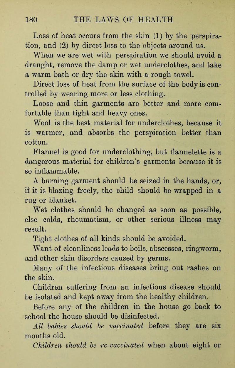 Loss of heat occurs from the skin (1) by the perspira- tion, and (2) by direct loss to the objects around us. When we are wet with perspiration we should avoid a draught, remove the damp or wet underclothes, and take a warm bath or dry the skin with a rough towel. Direct loss of heat from the surface of the body is con- trolled by wearing more or less clothing. Loose and thin garments are better and more com- fortable than tight and heavy ones. Wool is the best material for underclothes, because it is warmer, and absorbs the perspiration better than cotton. Flannel is good for underclothing, but flannelette is a dangerous material for children’s garments because it is so inflammable. A burning garment should be seized in the hands, or, if it is blazing freely, the child should be wrapped in a rug or blanket. Wet clothes should be changed as soon as possible, else colds, rheumatism, or other serious illness may result. Tight clothes of all kinds should be avoided. Want of cleanliness leads to boils, abscesses, ringworm, and other skin disorders caused by germs. Many of the infectious diseases bring out rashes on the skin. Children suffering from an infectious disease should be isolated and kept away from the healthy children. Before any of the children in the house go back to school the house should be disinfected. All babies should be vaccinated before they are six months old. Children should be re-vaccinated when about eight or
