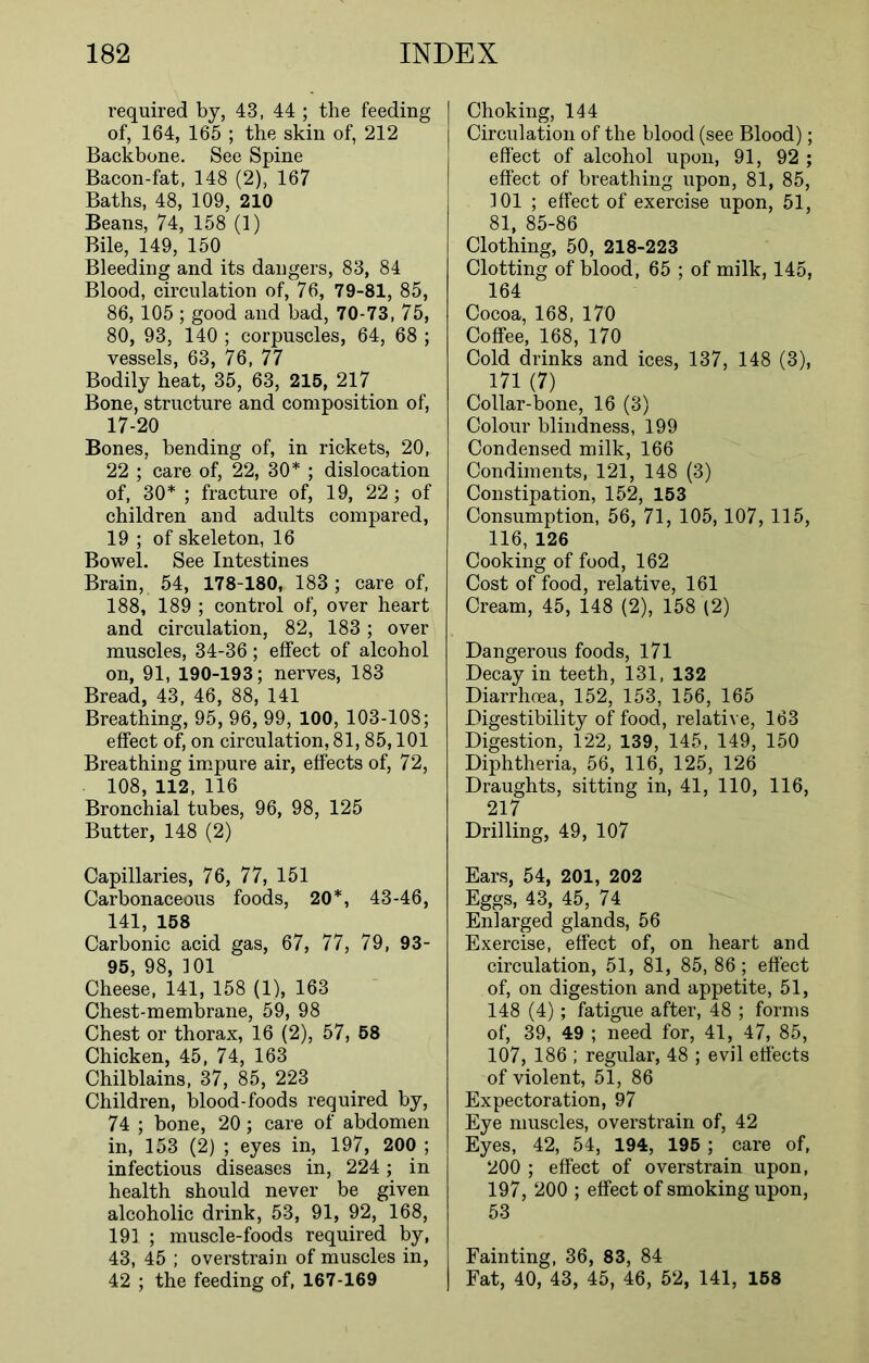 required by, 43, 44 ; the feeding of, 164, 165 ; the skin of, 212 Backbone. See Spine Bacon-fat, 148 (2), 167 Baths, 48, 109, 210 Beans, 74, 158 (1) Bile, 149, 150 Bleeding and its dangers, 83, 84 Blood, circulation of, 76, 79-81, 85, 86, 105; good and bad, 70-73, 75, 80, 93, 140 ; corpuscles, 64, 68 ; vessels, 63, 76, 77 Bodily heat, 35, 63, 215, 217 Bone, structure and composition of, 17-20 Bones, bending of, in rickets, 20, 22 ; care of, 22, 30* ; dislocation of, 30* ; fracture of, 19, 22; of children and adults compared, 19 ; of skeleton, 16 Bowel. See Intestines Brain, 54, 178-180, 183 ; care of, 188, 189 ; control of, over heart and circulation, 82, 183; over muscles, 34-36; effect of alcohol on, 91, 190-193; nerves, 183 Bread, 43, 46, 88, 141 Breathing, 95, 96, 99, 100, 103-108; effect of, on circulation, 81,85,101 Breathing impure air, effects of, 72, 108, 112, 116 Bronchial tubes, 96, 98, 125 Butter, 148 (2) Capillaries, 76, 77, 151 Carbonaceous foods, 20*, 43-46, 141, 158 Carbonic acid gas, 67, 77, 79, 93- 95, 98, 101 Cheese, 141, 158 (1), 163 Chest-membrane, 59, 98 Chest or thorax, 16 (2), 57, 58 Chicken, 45, 74, 163 Chilblains, 37, 85, 223 Children, blood-foods required by, 74 ; bone, 20; care of abdomen in, 153 (2) ; eyes in, 197, 200 ; infectious diseases in, 224; in health should never be given alcoholic drink, 53, 91, 92, 168, 191 ; muscle-foods required by, 43, 45 ; overstrain of muscles in, 42 ; the feeding of, 167-169 Choking, 144 Circulation of the blood (see Blood); effect of alcohol upon, 91, 92 ; effect of breathing upon, 81, 85, 101 ; effect of exercise upon, 51, 81, 85-86 Clothing, 50, 218-223 Clotting of blood, 65 ; of milk, 145, 164 Cocoa, 168, 170 Coffee, 168, 170 Cold drinks and ices, 137, 148 (3), 171 (7) Collar-bone, 16 (3) Colour blindness, 199 Condensed milk, 166 Condiments, 121, 148 (3) Constipation, 152, 153 Consumption, 56, 71, 105, 107, 115, 116, 126 Cooking of food, 162 Cost of food, relative, 161 Cream, 45, 148 (2), 158 (2) Dangerous foods, 171 Decay in teeth, 131, 132 Diarrhoea, 152, 153, 156, 165 Digestibility of food, relative, 163 Digestion, 122, 139, 145, 149, 150 Diphtheria, 56, 116, 125, 126 Draughts, sitting in, 41, 110, 116, 217 Drilling, 49, 107 Ears, 54, 201, 202 Eggs, 43, 45, 74 Enlarged glands, 56 Exercise, effect of, on heart and circulation, 51, 81, 85, 86; effect of, on digestion and appetite, 51, 148 (4); fatigue after, 48 ; forms of, 39, 49 ; need for, 41, 47, 85, 107, 186 ; regular, 48 ; evil effects of violent, 51, 86 Expectoration, 97 Eye muscles, overstrain of, 42 Eyes, 42, 54, 194, 195 ; care of, 200 ; effect of overstrain upon, 197, 200 ; effect of smoking upon, 53 Fainting, 36, 83, 84 Fat, 40, 43, 45, 46, 52, 141, 158
