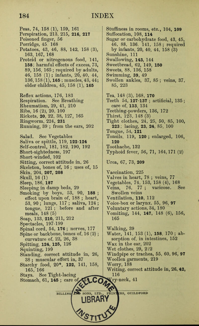 Peas, 74, 158 (1), 159, 161 Perspiration, 213, 215, 216, 217 Poisoned finger, 56 Porridge, 45. 168 Potatoes, 43, 46, 88, 142, 158 (3), 163, 167, 168 Proteid or nitrogenous food, 141, 158; harmful effects of excess, 73, 89, 156, 165 ; required by adults, 46, 158 (1); infants, 20, 40, 44, 136,158 (1), 165 ; muscles, 43, 44; older children, 45, 158 (1), 165 Stuffiness in rooms, etc., 104, 109 Suffocation, 108, 114 Sugar or carbohydrate food, 43, 45, 46, 88, 136, 141, 158 ; required by infants, 20, 40, 44, 158 (3) Sunshine, 111 Swallowing, 143, 144 Sweetbread, 62, 149, 150 Sweets, 88, 136, 158 Swimming, 39, 49 Swollen ankles, 37, 85 ; veins, 37, 85, 223 Reflex actions, 176, 183 Respiration. See Breathing Rheumatism, 29, 41, 210 Ribs, 16 (2), 20, 100 Rickets, 20, 22, 38, 127, 165 Ringworm, 224, 231 Running, 39 ; from the ears, 202 Salad. See Vegetables Saliva or spittle, 119, 122-124 Self-control, 181, 182, 190, 192 Short-sightedness, 197 Short-winded, 102 Sitting, correct attitude in, 26 Skeleton, bones of, 16 ; uses of, 15 Skin, 204, 207, 208 Skull, 16 (1) Sleep, 186, 187 Sleeping in damp beds, 29 Smoking by boys, 53, 90, 188 ; effect upon brain of, 188 ; heart, 53, 90 ; lungs, 117 ; saliva, 124 ; tongue, 121 ; before and after meals, 148 (5) Soap, 133, 210, 211, 212 Spectacles, 197-199 Spinal cord, 54, 176 ; nerves, 177 Spine or backbone, bones of, 16 (2) ; curvature of, 22, 26, 38 Spitting, 124, 125, 126 Squinting, 19§ Standing, correct attitude in, 26, 38 ; muscular effort in, 37 Starchy food, 20*, 122, 141, 158, 165, 166 Tea, 148 (3), 168, 170 Teeth 54, 127-137 ; artificial, 135; care of, 133, 134 Teething-powders, 136, 172 Thirst, 123, 148 (3) Tight clothes, 24, 25, 50, 85, 100, 223; lacing, 23, 24, 85, 100 Tongue, 54, 121 Tonsils, 119, 120 ; enlarged, 106, 120 Toothache, 132 Typhoid fever, 56, 71, 164,171 (2) Urea, 67, 73, 209 Vaccination, 225 Valves in heart, 78 ; veins, 77 Vegetables, 74, 153, 158 (4), 168 Veins, 76, 77 ; varicose. See Swollen veins Ventilation, 110, 112 Voice-box or larynx, 55, 96, 97 Voluntary actions, 34, 180 Vomiting, 144, 147, 148 (6), 156, 165 Walking, 39 Water, 141, 153 (1), 158, 170 ; ab- sorption of, in intestines, 152 Wax in the ear, 202 Wet clothes, 29, 222 Windpipe or trachea, 55, 60, 96, 97 Woollen garments, 219 Worry, 188 Writing, correct attitude in, 26, 42,