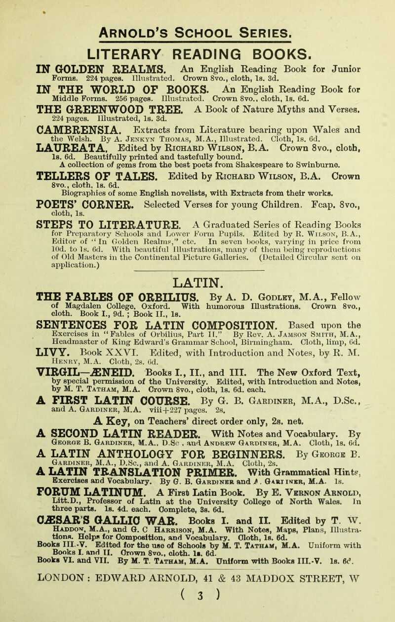 LITERARY READING BOOKS. IN GOLDEN REALMS, An English Reading Book for Junior Forms. 224 pages. Illustrated. Crown 8vo., cloth, Is. 3d. IN THE WORLD OF BOOKS. An English Reading Book for Middle Forms. 256 pages. Illustrated. Crown 8vo., cloth, Is. 6d. THE GREENWOOD TREE. A Book of Nature Myths and Verses, 224 pages. Illustrated, Is. 3d. CAMBRENSIA. Extracts from Literature bearing upon Wales and the Welsh. By A. Jenkyn Thomas, M.A., Illustrated. Cloth, Is. 6d. LAUREATA. Edited by Richard Wilson, B.A. Crown 8vo., cloth, Is. 6d. Beautifully printed and tastefully bound. A collection of gems from the best poets from Shakespeare to Swinburne. TELLERS OF TALES. Edited by Richard Wilson, B.A. Crown 8vo., cloth, Is. 6d. Biographies of some English novelists, with Extracts from their works. POETS’ CORNER. Selected Verses for young Children. Fcap. 8vo.s cloth, Is. STEPS TO LITERATURE. A Graduated Series of Reading Books for Preparatory Schools and Lower Form Pupils. Edited by R. Wilson, B.A., Editor of “In Golden Realms,” etc. In seven books, varying in price from lOd. to Is. 6d. With beautiful Illustrations, many of them being reproductions of Old Masters in the Continental Picture Galleries. (Detailed Circular sent on application.) LATIN. THE FABLES OF ORBILIUS. By A. D. Godley, M.A., Fellow of Magdalen College. Oxford. With humorous Illustrations. Crown 8vo., cloth. Book I., 9d. ; Book II., Is. SENTENCES FOR LATIN COMPOSITION. Based upon the Exercises in “Fables of Orbilius, Part II.” By Rev. A. Jamson Smith, M.A., Headmaster of King Edward’s Grammar School, Birmingham. Cloth, limp, 6d. LIVY. Book XXVI. Edited, with Introduction and Notes, by R. M. Henry, M.A. Cloth, 2s. 6d. VIRGIL—A3NEID. Books I., II., and III. The New Oxford Text, by special permission of the University. Edited, with Introduction and Notes, by M. T. Tatham, M.A. Crown 8vo., cloth, Is. 6d. each. A FIRST LATIN COURSE. By G. B. Gardiner, M.A., D.Sc., and A. Gardiner, M.A. viii+227 pages. 2s. A Key, on Teachers’ direct order only, 2s. neb. A SECOND LATIN READER. With Notes and Vocabulary. By George B. Gardiner, M.A., D.Sc . and Andrew Gardiner, M.A. Cloth, Is. 6d. A LATIN ANTHOLOGY FOR BEGINNERS. By George B. Gardiner, M.A., D.Sc., and A. Gardiner, M.A. Cloth, 2s. A LATIN TRANSLATION PRIMER. With Grammatical Hints, Exercises and Vocabulary. By G. B. Gardiner and A . Gariiner, M.A. Is. FORUM LATINUM. A First Latin Book. By E. Vernon Arnold, Litt.D., Professor of Latin at the University College of North Wales. In three parts. Is. 4d. each. Complete, 3s. 6d. 0J3SARS GALLIC WAR. Books I. and II. Edited by T. W. Haddon, M.A., and G. C Harrison, M.A. With Notes, Maps, Plans, Illustra- tions. Helps for Composition, and Vocabulary. Oloth, Is. 6d. Books III.-V. Edited for the use of Schools by M. T. Tatham, M.A. Uniform with Books I. and II. Crown 8vo., cloth. Is. 6d. Books VI. and VII. By M. T. Tatham, M.A. Uniform with Books III.-V. Is. 6d. LONDON : EDWARD ARNOLD, 41 & 43 MADDOX STREET, W