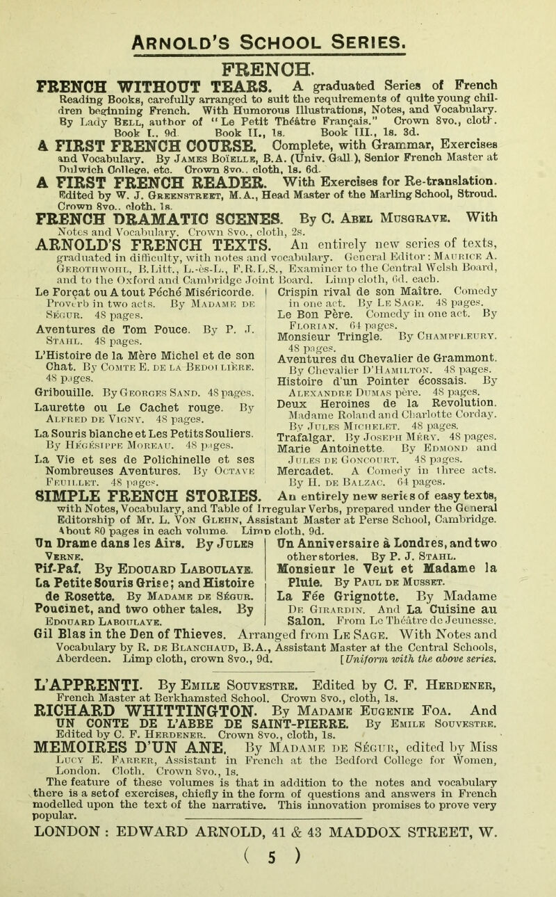 FRENCH. FRENCH WITHOUT TEARS, A graduated Series of French Reading Books, carefully arranged to suit the requirements of quite young chil- dren beginning French. With Humorous Illustrations, Notes, and Vocabulary. By Lady Bell, author of “ Le Petit Theatre Frangais.” Crown 8vo., cloth. Book I.. 9d Book II., Is. Book III., Is. 3d. A FIRST FRENCH COURSE. Complete, with Grammar, Exercises and Vocabulary. By James Boielle, B.A. (Univ. Gall ), Senior French Master at Dulwich College, etc. Crown 8vo., cloth, Is. 6d, A FIRST FRENCH READER. With Exercises for Re-translation. Edited by W. J. Greenstreet, M.A., Head Master of the Marling School, Stroud. Crown 8vo.. cloth. Is. FRENCH DRAMATIC SCENES. By C. Abbl Musgrave. With Notes and Vocabulary. Crown Svo., cloth, 2s. ARNOLD S FRENCH TEXTS. An entirely new scries of texts, graduated in difficulty, with notes and vocabulary. General Editor: Maurice A. Gerottiwohl, B.Litt., L.-es-L., F.R.L.S., Examiner to the Central Welsh Board, and to the Oxford and Cambridge Joint Board. Limp cloth, 6d. each. Le Forcat ou A tout Peche Misericorde. Proverb in two acts. By Madame de Segur. 48 pages. Aventures de Tom Pouce. By P. J. Stahl. 48 pages. L’Histoire de la Mere Michel et de son Chat. By Comte E. de la-Bedoi liere. 48 pjges. Gribouille. By Georges Sand. 48 pages. Laurette on Le Cachet rouge. By Alfred de Vignv. 48 pages. La Souris blanche et Les Petits Souliers. By Hegesippf. Moreau. 48 pnges. La Vie et ses de Polichinelle et ses Nombreuses Aventures. By Octave Feuillet. 48 pages. Crispin rival de son Maitre. Comedy in one act. By Le Sage. 48 pages. Le Bon Pere. Comedy in one act. By Florian. 64 pages. Monsieur Tringle. By Champfleury. 48 pages. Aventures du Chevalier de Grammont. By Chevalier D’Hamilton. 48 pages. Histoire d’un Pointer ecossais. By Alexandre Dumas pkre. 48 pages. Deux Heroines de la Revolution. Madame Roland and Charlotte Corday. By Jules Michelet. 48 pages. Trafalgar. By Joseph Mery. 48 pages. Marie Antoinette. By Edmond and Jules de Goncourt. 48 pages. Mercadet. A Comedy in Ihree acts. By H. de Balzac. 64 pages. SIMPLE FRENCH STORIES. An entirely new series of easy texts, with Notes, Vocabulary, and Table of Irregular Verbs, prepared under the General Editorship of Mr. L. Von Glehn, Assistant Master at Perse School, Cambridge. \bout 80 pages in each volume. Tin Drame dans les Airs. By Jules Verne. Pif-Paf. By Edouard Laboulaye. La Petite Souris Grise; and Histoire de Rosette. By Madame de S&jur. Poucinet, and two other tales. By Edouard Laboulaye. cloth, 9d. TJn Anniversaire a Londres, and two other stories. By P. J. Stahl. Monsieur le Vent et Madame la Pluie. By Paul de Musset. la Fee Grignotte. By Madame De Girardin. And La Cuisine au Salon. From Le Theatre dc Jeunesse. Gil Bias in the Den of Thieves. Arranged from Le Sage. With Notes and Vocabulary by R. de Blanchaud, B.A., Assistant Master at the Central Schools, Aberdeen. Limp cloth, crown 8vo., 9d. [Uniform with the above series. L’APPRENTI- By Emile Souvestre. Edited by C. F. Herdener, French Master at Berkhamsted School. Crown 8vo., cloth, Is. RICHARD WHITTINGTON. By Madame Eugenie Foa. And UN CONTE DE L’ABBE DE SAINT-PIERRE. By Emile Souvestre. Edited by C. F. Herdener. Crown 8vo., cloth, Is. M.EMOIRES D’UN ANE, By Madame de S^gur, edited by Miss Lucy E. Farrer, Assistant in French at the Bedford College for Women, London. Cloth. Crown Svo., Is. The feature of these volumes is that in addition to the notes and vocabulary there is a set of exercises, chiefly in the form of questions and answers in French modelled upon the text of the narrative. This innovation promises to prove very popular. LONDON : EDWARD ARNOLD, 41 & 43 MADDOX STREET, W.