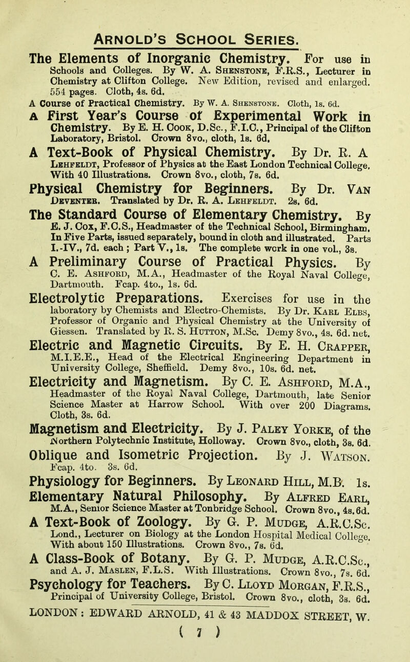 The Elements of Inorganic Chemistry. For use in Schools and Colleges. By W. A. Shenstone, F.R.S., Lecturer in Chemistry at Clifton College. New Edition, revised and enlarged. 554 pages. Cloth, 4s. 6d. A Course of Practical Chemistry. By W. A. Shenstone. Cloth, is. 6d. a First Year's Course of Experimental Work in Chemistry. By E. H. Cook, D.Sc., F.I.C., Principal of the Clifton Laboratory, Bristol. Crown 8vo., cloth, Is. 0d. A Text-Book of Physical Chemistry. By Dr. R. A Lehfeldt, Professor of Physics at the East London Technical College, With 40 Illustrations. Crown 8vo., cloth, 7s. 6d. Physical Chemistry for Beginners. By Dr. Van Deventer. Translated by Dr. R. A. Lehfeldt. 2s/6d. The Standard Course of Elementary Chemistry. By E. J. Cox, F.C.S., Headmaster of the Technical School, Birmingham, In Five Parts, issued separately, bound in cloth and illustrated. Parts I.-IV., 7d. each ; Part V., Is. The complete work in one vol., 3s. A Preliminary Course of Practical Physics. By C. E. Ashfokd, M.A., Headmaster of the Royal Naval College, Dartmouth. Fcap. 4to., Is. 6d. Electrolytic Preparations. Exercises for use in the laboratory by Chemists and Electro-Chemists. By Dr. Karl Elbs, Professor of Organic and Physical Chemistry at the University of Giessen. Translated by R. S. Hutton, M.Sc. Demy 8vo., 4s. 6d. net. Electric and Magnetic Circuits. By E. H. Crapper, M.I.E.E., Head of the Electrical Engineering Department in University College, Sheffield. Demy 8vo., 10s. 6d. net. Electricity and Magnetism. By C. E. Ashford, M.A., Headmaster of the Royal Naval College, Dartmouth, late Senior Science Master at Harrow School. With over 200 Diagrams Cloth, 3s. 6d. Magnetism and Electricity. By J. Paley Yorke, of the Northern Polytechnic Institute, Holloway. Crown 8vo., cloth, 3s. 6d. Oblique and Isometric Projection. By J. Watson. Fcap. 4to. 3s. 6d. Physiology for Beginners. By Leonard Hill, M.B. Is. Elementary Natural Philosophy. By Alfred Earl, M. A., Senior Science Master at Tonbridge School. Crown 8vo., 4s. 6d. A Text-Book of Zoology. By G. P. Mudce, A.R.O.Sc. Lond., Lecturer on Biology at the London Hospital Medical College. With about 150 Illustrations. Crown 8vo., 7s. 6d. A Class-Book of Botany. By G. P. Mudge, A.R.C.Sc., and A. J. Maslen, F.L.S. With Illustrations. Crown 8vo. 7s. 6d! Psychology for Teachers. By C. Lloyd Morgan, F.R.S., Principal of University College, Bristol. Crown 8vo., cloth, 3s. 6d. LONDON : EDWARD ARNOLD, 41 & 43 MADDOX STREET, W.
