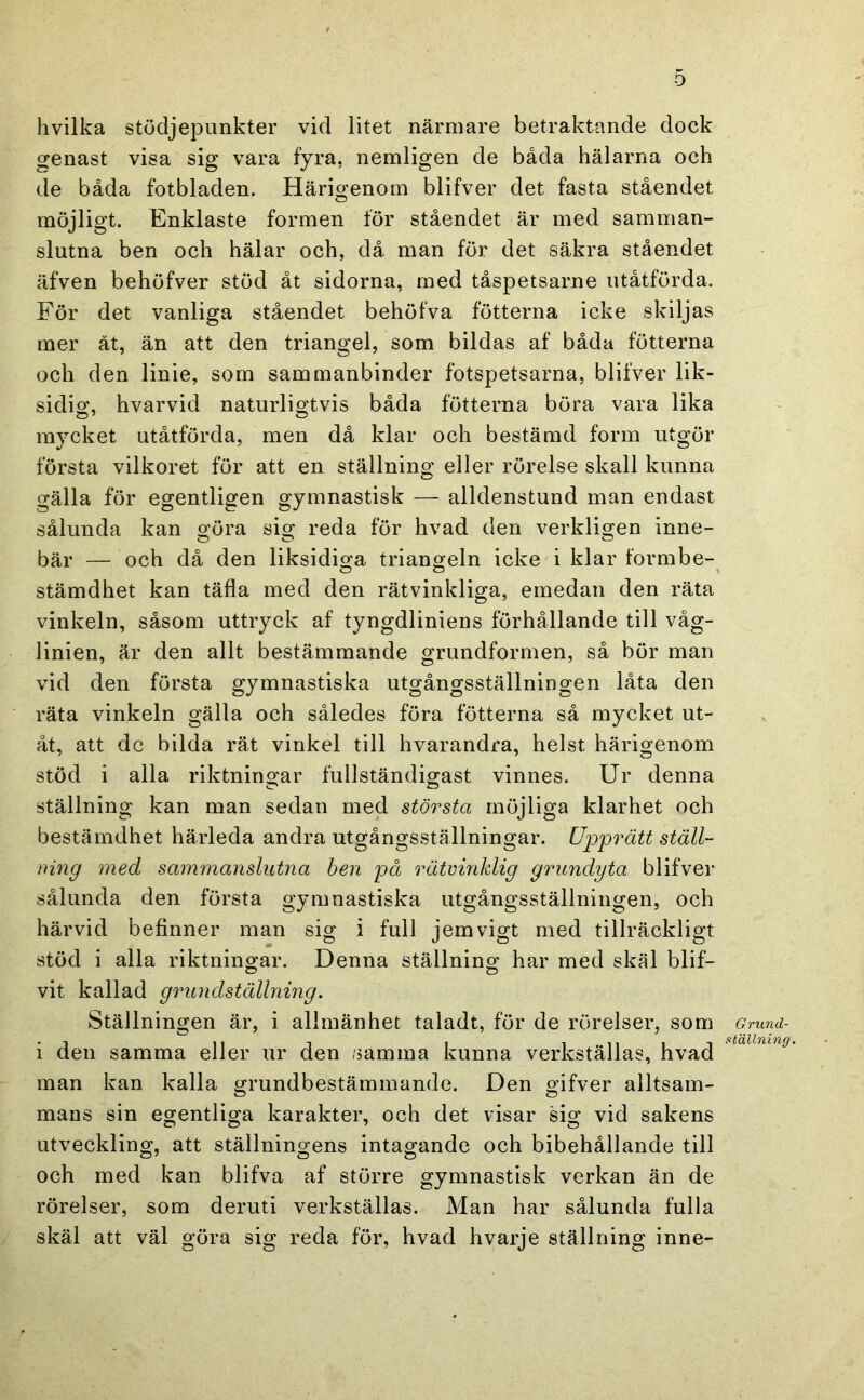 hvilka stödjei3imkter vid litet närmare betraktande dock genast visa sig vara fyra, nemligen de båda hälarna och de båda fotbladen. Härio'enom blifver det fasta ståendet O möjligt. Enklaste formen för ståendet är med samman- slutna ben och hälar och, då man för det säkra ståendet äfven behöfver stöd åt sidorna, med tåspetsarne iitåtförda. För det vanliga ståendet behöfva fötterna icke skiljas mer ät, än att den triangel, som bildas af båda fötterna och den linie, som sammanbinder fotspetsarna, blifver lik- sidio’, hvarvid naturligtvis båda fötterna böra vara lika mycket utåtförda, men då klar och bestämd form utgör första vilkoret för att en ställning eller rörelse skall kunna gälla för egentligen gymnastisk — alldenstund man endast sålunda kan göra sig reda för hvad den verkligen inne- bär — och då den liksidiga triangeln icke i klar formbe- stämdhet kan täfla med den rätvinkliga, emedan den räta vinkeln, såsom uttryck af tyngdliniens förhållande till våg- linien, är den allt bestämmande grundformen, så bör man vid den första gymnastiska utgångsställningen låta den räta vinkeln gälla och således föra fötterna så mycket ut- åt, att dc bilda rät vinkel till hvarandra, helst härigenom stöd i alla riktningar fullständigast vinnes. Ur denna ställning kan man sedan med största möjliga klarhet och bestämdhet härleda andra utgångsställningar. Upprätt ställ- ning med sammanslutna hen på rätvinklig grundyta blifver sålunda den första gymnastiska utgångsställningen, och härvid befinner man sig i full jemvigt med tillräckligt stöd i alla riktningar. Denna ställning har med skäl blif- vit kallad g^mndställning, Ställningen är, i allmänhet taladt, för de rörelser, som i den samma eller ur den samma kunna verkställas, hvad man kan kalla grundbestämmande. Den gifver alltsam- mans sin egentliga karakter, och det visar sig vid sakens utveckling, att ställningens intagande och bibehållande till och med kan blifva af större gymnastisk verkan än de rörelser, som deruti verkställas. Man har sålunda fulla skäl att väl göra sig reda för, hvad hvarje ställning inne- Grund-
