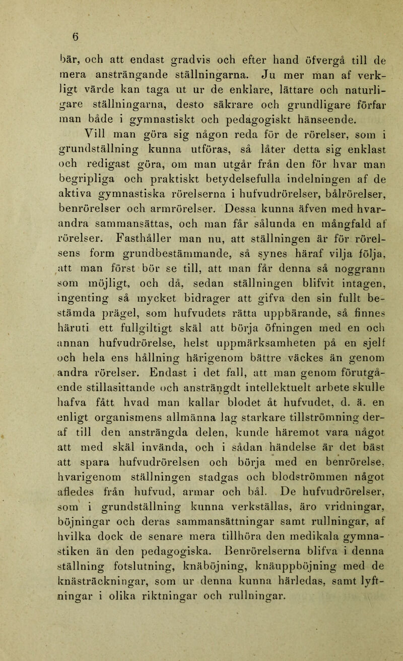 bär, och att endast gradvis och efter hand öfvergå till de mera ansträngande ställningarna. Ju mer man af verk- ligt värde kan taga ut ur de enklare, lättare och naturli- gare ställningarna, desto säkrare och grundligare förfar man både i gymnastiskt och pedagogiskt hänseende. Vill man göra sig någon reda för de rörelser, som i grundställning kunna utföras, så låter detta sig enklast och redigast göra, om man utgår från den för hvar man begripliga och praktiskt betydelsefulla indelningen af de aktiva gymnastiska rörelserna i hufvudrörelser, bålrörelser, benrörelser och armrörelser. Dessa kunna äfven med hvar- andra sammansättas, och man får sålunda en mångfald af rörelser. Fasthåller man nu, att ställningen är för rörel- sens form grundbestämmande, så synes häraf vilja följa, att man först bör se till, att man får denna så noggrann som möjligt, och då, sedan ställningen blifvit intagen, ingenting så mycket bidrager att gifva den sin fullt be- stämda prägel, som hufvudets rätta uppbärande, så finnes häruti ett fullgiltigt skäl att börja öfningen med en och annan hufvudrörelse, helst uppmärksamheten på en sjelf och hela ens hållning härigenom bättre väckes än genom andra rörelser. Endast i det fall, att man genom förutgå- ende stillasittande och ansträngdt intellektuelt arbete skulle hafva fått hvad man kallar blodet åt hufvudet, d. ä. en enligt organismens allmänna lag starkare tillströmning der- af till den ansträngda delen, kunde häremot vara något att med skäl invända, och i sådan händelse är det bäst att spara hufvudrörelsen och börja med en benrörelse, hvarigenom ställningen stadgas och blodströmmen något afledes från hufvud, armar och bål. De hufvudrörelser, som i grundställning kunna verkställas, äro vridningar, böjningar och deras sammansättningar samt rullningar, af hvilka dock de senare mera tillhöra den medikala gymna- stiken än den pedagogiska. Benrörelserna blifva i denna ställning fotslutning, knäböjning, knäuppböjning med de knästräckningar, som ur denna kunna härledas, samt lyft- ningar i olika riktningar och rullningar.