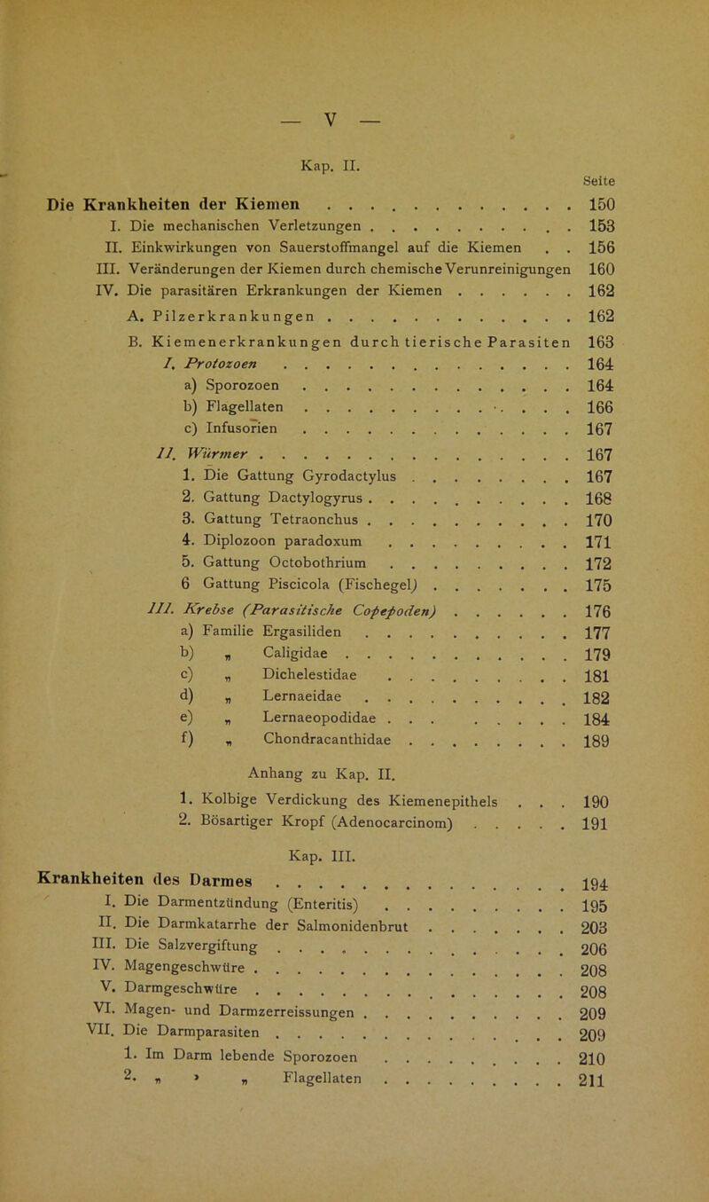 Kap. II. Seite Die Krankheiten der Kiemen 150 I. Die mechanischen Verletzungen . 153 II. Einkwirkungen von Sauerstoffmangel auf die Kiemen . . 156 III. Veränderungen der Kiemen durch chemische Verunreinigungen 160 IV. Die parasitären Erkrankungen der Kiemen 162 A. Pilzerkrankungen 162 B. Kiemenerkrankungen durch tierische Parasiten 163 /. Protozoen 164 a) Sporozoen 164 b) Flagellaten ■. . . . 166 c) Infusorien 167 11. Würmer 167 1. Die Gattung Gyrodactylus 167 2. Gattung Dactylogyrus 168 3. Gattung Tetraonchus 170 4. Diplozoon paradoxum 171 5. Gattung Octobothrium 172 6 Gattung Piscicola (Fischegel^ 175 111. Krebse (Parasitische Copepoden) 176 a) Familie Ergasiliden 177 b) „ Caligidae 179 c) „ Dichelestidae 181 d) „ Lernaeidae 182 e) „ Lernaeopodidae ... 184 f) r, Chondracanthidae 189 Anhang zu Kap. II. 1. Kolbige Verdickung des Kiemenepithels . . . 190 2. Bösartiger Kropf (Adenocarcinom) 191 Kap. III. Krankheiten des Darmes I94. I. Die Darmentzündung (Enteritis) 195 II. Die Darmkatarrhe der Salmonidenbrut 203 III. Die Salzvergiftung 206 IV. Magengeschwüre 208 V. Darmgeschwüre 208 VI. Magen- und Darmzerreissungen 209 VII. Die Darmparasiten 209 1. Im Darm lebende Sporozoen 210 2* M „ Flagellaten 211