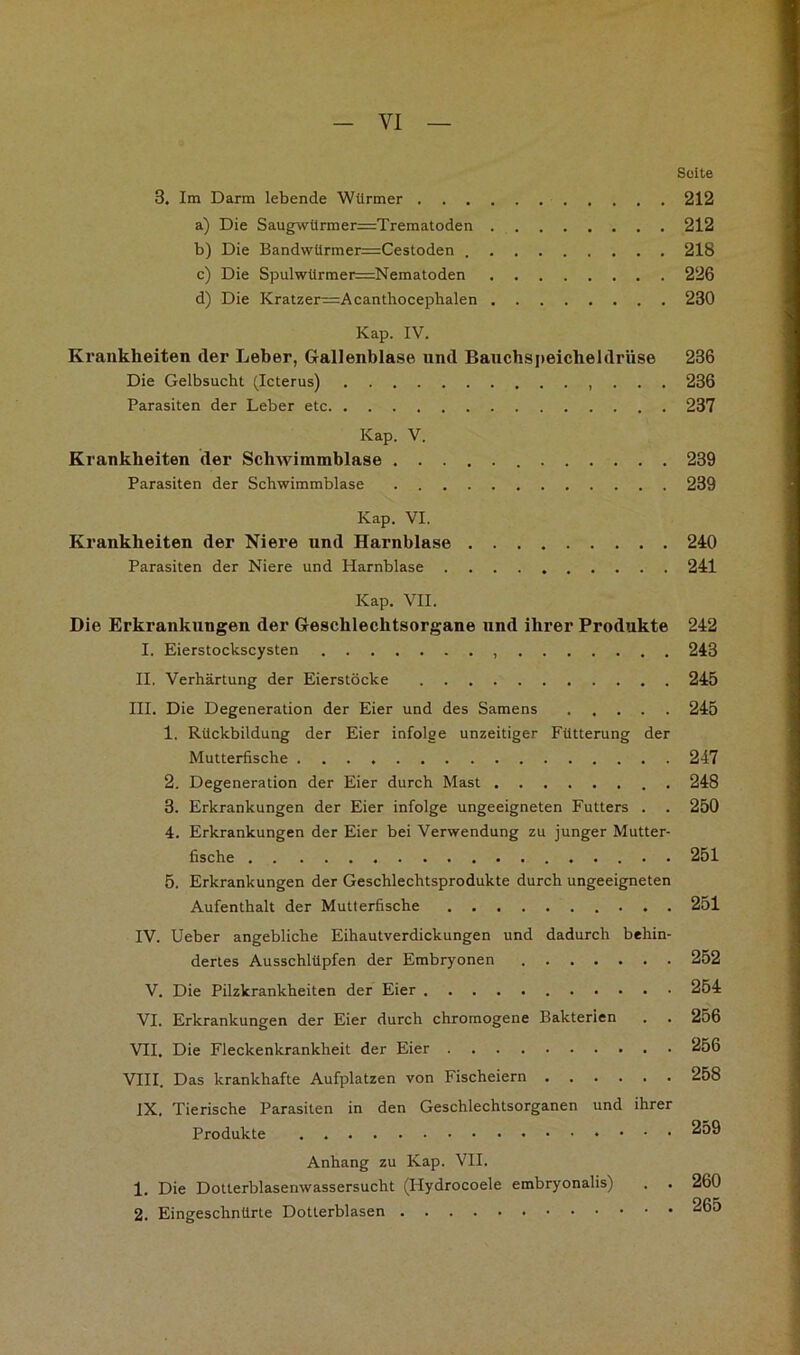 Suite 3. Im Darm lebende Würmer 212 a) Die Saugwürmer=Trematoden 212 b) Die Bandwürmer=Cestoden 218 c) Die Spulwürmer=Nematoden 226 d) Die Kratzer=Acanthocepbalen 230 Kap. IV. Krankheiten der Leber, Gallenblase nnd Bauchspeicheldrüse 236 Die Gelbsucht (Icterus) . . . 236 Parasiten der Leber etc 237 Kap. V. Krankheiten der Schwimmblase 239 Parasiten der Schwimmblase 239 Kap. VI. Krankheiten der Niere und Harnblase 240 Parasiten der Niere und Harnblase 241 Kap, VII. Die Erkrankungen der Geschlechtsorgane nnd ihrer Produkte 242 I. Eierstockscysten 243 II, Verhärtung der Eierstöcke 245 III. Die Degeneration der Eier und des Samens 245 1. Rückbildung der Eier infolge unzeitiger Fütterung der Mutterfische 247 2. Degeneration der Eier durch Mast 248 3. Erkrankungen der Eier infolge ungeeigneten Futters . . 250 4. Erkrankungen der Eier bei Verwendung zu junger Mutter- fische . . 251 5. Erkrankungen der Geschlechtsprodukte durch ungeeigneten Aufenthalt der Mutterfische 251 IV. lieber angebliche Eihautverdickungen und dadurch behin- dertes Ausschlüpfen der Embryonen 252 V. Die Pilzkrankheiten der Eier 254 VI. Erkrankungen der Eier durch chroraogene Bakterien . . 256 VII. Die Fleckenkrankheit der Eier 256 VIII. Das krankhafte Aufplatzen von Fischeiern 258 IX. Tierische Parasiten in den Geschlechtsorganen und ihrer Produkte Anhang zu Kap. VII. 1, Die Dotterblasenwassersucht (Hydrocoele embryonalis) . . 260 2. Eingeschnürte Dotterblasen 265