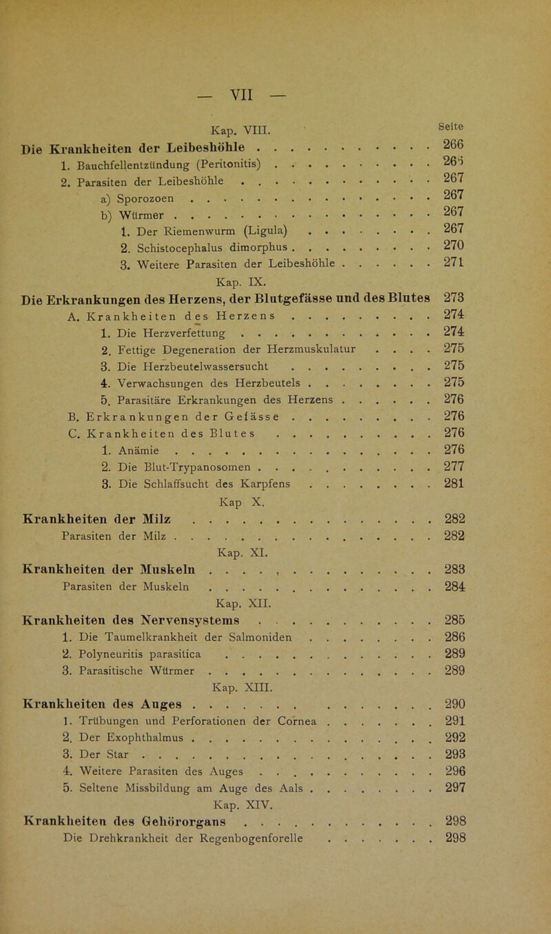 Kap. VIII. Seite Die Krankheiten der Leibesliöhle 266 1. Bauchfellentzündung (Peritonitis) 266 2. Parasiten der Leibeshöhle . 267 a) Sporozoen 267 b) Würmer 267 1. Der Riemenwurm (Ligula) ........ 267 2. Schistocephalus dimorphus 270 3. Weitere Parasiten der Leibeshöhle 271 Kap. IX. Die Erkrankungen des Herzens, der Blutgefässe und des Blutes 273 A. Krankheiten des Herzens 274 1. Die Herzverfettung 274 2. Fettige Degeneration der Herzmuskulatur .... 275 3. Die Herzbeutelwassersucht 275 4. Verwachsungen des Herzbeutels 275 5. Parasitäre Erkrankungen des Herzens 276 B. Erkrankungen der Gelasse 276 C. KrankheitendesBlutes 276 1. Anämie 276 2. Die Blut-Trypanosomen 277 3. Die Schlaffsucht des Karpfens 281 Kap X. Krankheiten der Milz 282 Parasiten der Milz 282 Kap. XL Krankheiten der Muskeln . . . . . 283 Parasiten der Muskeln 284 Kap. XII. Krankheiten des Nervensystems 285 1. Die Taumelkrankheit der Salmoniden 286 2. Polyneuritis parasitica 289 3. Parasitische Würmer 289 Kap. XIII. Krankheiten des Auges 290 1. Trübungen und Perforationen der Cornea 291 2. Der Exophthalmus 292 3. Der Star 293 4. Weitere Parasiten des Auges . 296 5. Seltene Missbildung am Auge des Aals 297 Kap. XIV. Krankheiten des Gehörorgans 298 Die Drehkrankheit der Regenbogenforelle 298