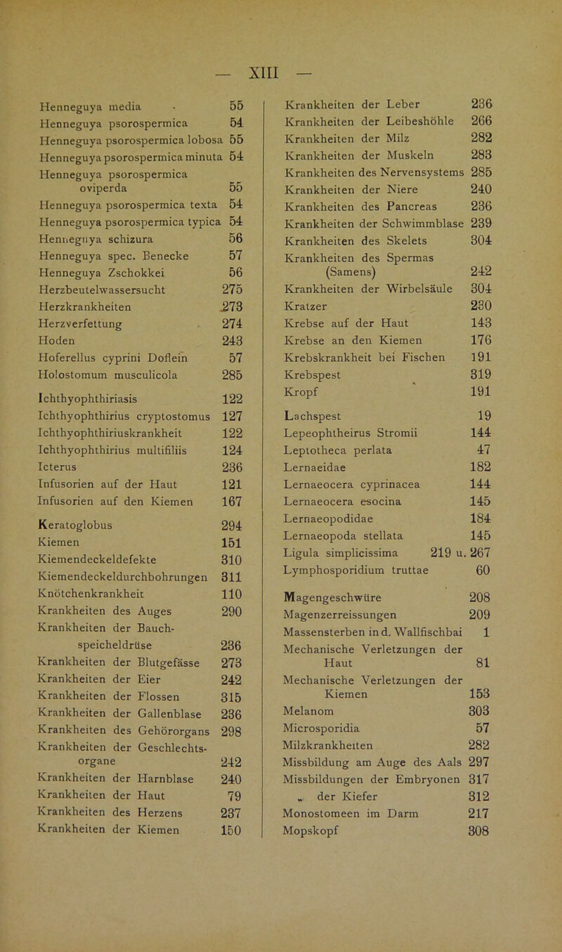 Henneguya inedia 55 Henneguya psorospermica 54 Henneguya psorospermica lobosa 55 Henneguya psorospermica minuta 54 Henneguya psorospermica oviperda 55 Henneguya psorospermica texta 54 Henneguya psorospermica typica 54 Henneguya schizura 56 Henneguya spec. Benecke 57 Henneguya Zschokkei 56 Herzbeutelwassersucht 275 Herzkrankheiten ^73 Herzverfettung 274 Hoden 243 Hoferellus cyprini Doflein 57 Holostomum musculicola 285 Ichthyophthiriasis 122 Ichthyophthirius cryptostomus 127 Ichthyophthiriuskrankheit 122 Ichthyophthirius multifiliis 124 Icterus 236 Infusorien auf der Haut 121 Infusorien auf den Kiemen 167 Keratoglobus 294 Kiemen 151 Kiemendeckeldefekte 310 Kiemendeckeldurchbohrungen 311 Knötchenkrankheit 110 Krankheiten des Auges 290 Krankheiten der Bauch- speicheldrüse 236 Krankheiten der Blutgefässe 273 Krankheiten der Eier 242 Krankheiten der Flossen 315 Krankheiten der Gallenblase 236 Krankheiten des Gehörorgans 298 Krankheiten der Geschlechts- organe 242 Krankheiten der Harnblase 240 Krankheiten der Haut 79 Krankheiten des Herzens 237 Krankheiten der Leber 236 Krankheiten der Leibeshöhle 266 Krankheiten der Milz 282 Krankheiten der Muskeln 283 Krankheiten des Nervensystems 285 Krankheiten der Niere 240 Krankheiten des Pancreas 236 Krankheiten der Schwimmblase 239 Krankheiten des Skelets 304 Krankheiten des Spermas (Samens) 242 Krankheiten der Wirbelsäule 304 Kratzer 230 Krebse auf der Haut 143 Krebse an den Kiemen 176 Krebskrankheit bei Fischen 191 Krebspest 319 Kropf 191 Lachspest 19 Lepeophtheirus Stromii 144 Leptotheca perlata 47 Lernaeidae 182 Lernaeocera cyprinacea 144 Lernaeocera esocina 145 Lernaeopodidae 184 Lernaeopoda stellata 145 Ligula simplicissima 219 u. 267 Lymphosporidium truttae 60 Magengeschwüre 208 Magenzerreissungen 209 Massensterben in d. Wallfischbai 1 Mechanische Verletzungen der Haut 81 Mechanische Verletzungen der Kiemen 153 Melanom 303 Microsporidia 57 Milzkrankheiten 282 Missbildung am Auge des Aals 297 Missbildungen der Embryonen 317 „ der Kiefer 312 Monostomeen im Darm 217