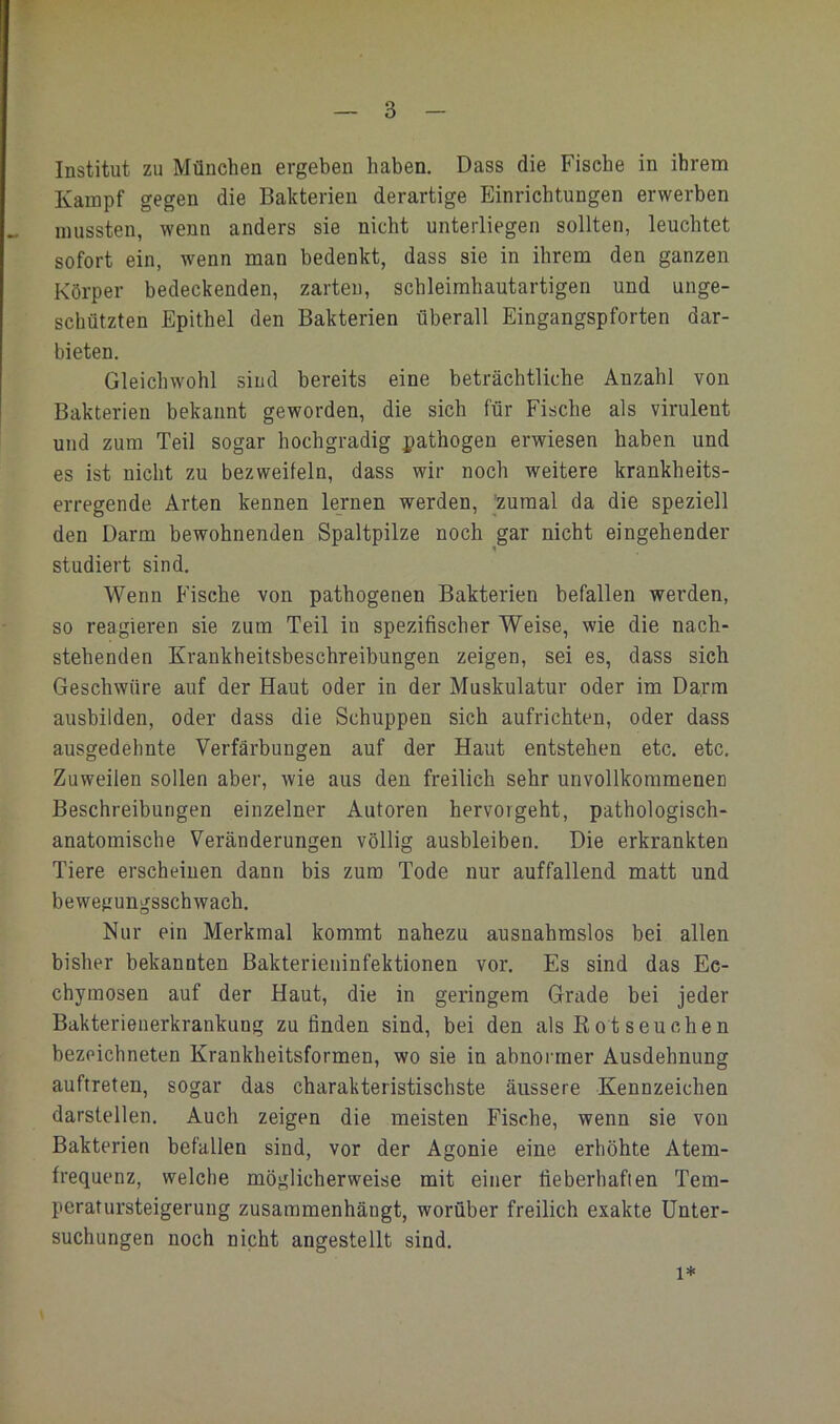 Institut zu München ergeben haben. Dass die Fische in ihrem Kampf gegen die Bakterien derartige Einrichtungen erwerben mussten, wenn anders sie nicht unterliegen sollten, leuchtet sofort ein, wenn man bedenkt, dass sie in ihrem den ganzen Körper bedeckenden, zarten, schleimhautartigen und unge- schützten Epithel den Bakterien überall Eingangspforten dar- bieten. Gleichwohl sind bereits eine beträchtliche Anzahl von Bakterien bekannt geworden, die sich für Fische als virulent und zum Teil sogar hochgradig pathogen erwiesen haben und es ist nicht zu bezweifeln, dass wir noch weitere krankheits- erregende Arten kennen lernen werden, 'zumal da die speziell den Darm bewohnenden Spaltpilze noch gar nicht eingehender studiert sind. Wenn Fische von pathogenen Bakterien befallen werden, so reagieren sie zum Teil iu spezifischer Weise, wie die nach- stehenden Krankheitsbeschreibungen zeigen, sei es, dass sich Geschwüre auf der Haut oder in der Muskulatur oder im Darm ausbilden, oder dass die Schuppen sich aufrichten, oder dass ausgedehnte Verfärbungen auf der Haut entstehen etc. etc. Zuweilen sollen aber, Avie aus den freilich sehr unvollkommenen Beschreibungen einzelner Autoren hervorgeht, pathologisch- anatomische Veränderungen völlig ausbleiben. Die erkrankten Tiere erscheinen dann bis zum Tode nur auffallend matt und bewegungsschwach. Nur ein Merkmal kommt nahezu ausnahmslos bei allen bisher bekannten Bakterieninfektionen vor. Es sind das Ec- chymosen auf der Haut, die in geringem Grade bei jeder Bakterienerkrankung zu finden sind, bei den als Rot seueben bezeichneten Krankheitsformen, wo sie in abnormer Ausdehnung auftreten, sogar das charakteristischste äussere Kennzeichen darstellen. Auch zeigen die meisten Fische, wenn sie von Bakterien befallen sind, vor der Agonie eine erhöhte Atem- frequenz, welche möglicherweise mit einer fieberhafien Tem- peratursteigerung zusammenhängt, worüber freilich exakte Unter- suchungen noch nicht angestellt sind. 1*
