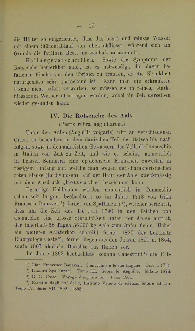 die Kälter so eingerichtet, dass das beste und reinste Wasser mit einem Ständerablauf von oben abfliesst, während sich am Grunde die fauligen Reste massenhaft ansammeln. Heilungsvorschriften. Sowie die Symptome der Rotseuche bemerkbar sind, ist es notwendig, die davon be- fallenen Fische von den übrigen zu trennen, da die Krankheit naturgemäss sehr ansteckend ist. Kann man die erkrankten Fische nicht sofort verwerten, so müssen sie in reines, stark- fliessendes Wasser übertragen werden, wobei ein Teil derselben wieder gesunden kann. IV. Die Rotseuche des Aals. (Pestis rubra anguillarum.) Unter den Aalen (Anguilla vulgaris) tritt an verschiedenen Orten, so besonders in dem dänischen Teil der Ostsee bis nach Rügen, sowie in den aalreichen Gewässern der Valli di Comacchio in Italien von Zeit zu Zeit, und wie es scheint, namentlich in heissen Sommern eine epidemische Krankheit zuweilen in riesigem Umfang auf, welche man wegen der charakteristischen roten Flecke (Ecchyinosen) auf der Haut der Aale zweckmässig mit dem Ausdruck ,Rotseuche“ bezeichnen kann. Derartige Epidemien wurden namentlich in Comacchio schon seit langem beobachtet; so im Jahre 1718 von Gian Francesco Bonaveri ^), ferner von Spallanzani ®), welcher berichtet, dass um die Zeit des 15. Juli 1790 in den Teichen von Comacchio eine grosse Sterblichkeit unter den Aalen auftrat, der inneihalb 38 Tagen 36000 kg Aale zum Opfer fielen. Ueber ein weiteres Aalsterben schreibt ferner 1825 der bekannte Embryologe Coste®), ferner liegen aus den Jahren 1850 u. 1864, sowie 1867 ähnliche Berichte aus Italien vor. Im Jahre 1892 beobachtete sodann Canestrini^) die Rot- ') Gian Francesco Bonaveri. Comacchio e le sue Lagune. Cesena 1761. *) Lazzaro Spallanzani. Tomo III. Sopra le Anguille. Milano 1826. ®) G. G. Coste. Voyage d’exploration. Paris 1861. Estralto dagli atti del r. Inslitulo Veneio di scienze, lettere ed arti. Tomo IV. Serie VII 1892—lö93.