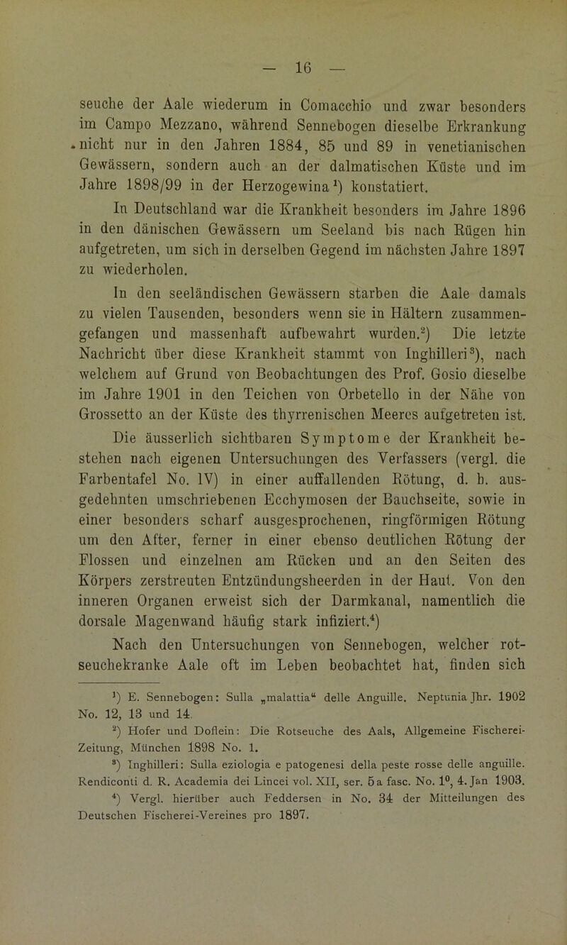Seuche der Aale wiederum in Coinacchio und zwar besonders im Campo Mezzano, während Sennebogen dieselbe Erkrankung .nicht nur in den Jahren 1884, 85 und 89 in venetianischen Gewässern, sondern auch an der dalmatischen Küste und im Jahre 1898/99 in der Herzogewina konstatiert. In Deutschland war die Krankheit besonders im Jahre 1896 in den dänischen Gewässern um Seeland bis nach Kügen hin aufgetreten, um sich in derselben Gegend im nächsten Jahre 1897 zu wiederholen. In den seeländischen Gewässern starben die Aale damals zu vielen Tausenden, besonders wenn sie in Haltern zusamraen- gefangen und massenhaft aufbewahrt wurden.^) Die letzte Nachricht über diese Krankheit stammt von Inghilleri®), nach welchem auf Grund von Beobachtungen des Prof. Gosio dieselbe im Jahre 1901 in den Teichen von Orbetello in der Nähe von Grossetto an der Küste des thyrrenischen Meeres aufgetreten ist. Die äusserlich sichtbaren Symptome der Krankheit be- stehen nach eigenen Untersuchungen des Verfassers (vergl. die Farbentafel No. IV) in einer auffallenden Kotung, d. b. aus- gedehnten umschriebenen Ecchymosen der Bauchseite, sowie in einer besonders scharf ausgesprochenen, ringförmigen Rötung um den After, ferner in einer ebenso deutlichen Rötung der Flossen und einzelnen am Rücken und an den Seiten des Körpers zerstreuten Entzündungsheerden in der Haut. Von den inneren Organen erweist sich der Darmkanal, namentlich die dorsale Magenwand häufig stark infiziert.^) Nach den Untersuchungen von Sennebogen, welcher rot- seuchekranke Aale oft im Leben beobachtet hat, finden sich *) E. Sennebogen: Sulla „malattia“ delle Anguille. NeptuniaJhr. 1902 No. 12, 13 und 14. ’*) Hofer und Doflein: Die Rotseuche des Aals, Allgemeine Fischerei- Zeitung, München 1898 No. 1. ®) Inghilleri: Sulla eziologia e patogenesi della peste rosse delle anguille. Rendiconti d. R. Academia dei Lincei vol. XII, ser. 5 a fase. No. 1°, 4. Jan 1903. ■*) Vergl. hierüber auch Feddersen in No. 34 der Mitteilungen des Deutschen Fischerei-Vereines pro 1897.