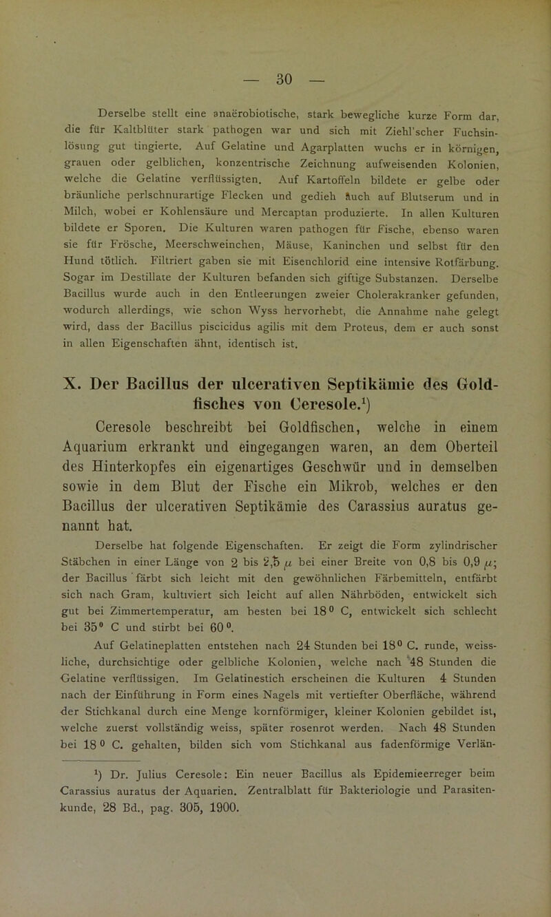 Derselbe stellt eine anaerobiotische, stark bewegliche kurze Form dar, die für Kaltblüter stark pathogen war und sich mit Ziehl’scher Fuchsin- lösung gut tingierte. Auf Gelatine und Agarplatten wuchs er in körnigen, grauen oder gelblichen, konzentrische Zeichnung aufweisenden Kolonien, welche die Gelatine verflüssigten. Auf Kartoffeln bildete er gelbe oder bräunliche perlschnurartige Flecken und gedieh &uch auf Blutserum und in Milch, wobei er Kohlensäure und Mercaptan produzierte. In allen Kulturen bildete er Sporen, Die Kulturen waren pathogen für Fische, ebenso waren sie für Frösche, Meerschweinchen, Mäuse, Kaninchen und selbst für den Hund tötlich. Filtriert gaben sie mit Eisenchlorid eine intensive Rotfärbung. Sogar im Destillate der Kulturen befanden sich giftige Substanzen. Derselbe Bacillus wurde auch in den Entleerungen zweier Cholerakranker gefunden, wodurch allerdings, wie schon Wyss hervorhebt, die Annahme nahe gelegt wird, dass der Bacillus piscicidus agilis mit dem Proteus, dem er auch sonst in allen Eigenschaften ähnt, identisch ist. X. Der Bacillus der ulcerativen Septikämie des Gold- fisches von Ceresole.^) Ceresoie beschreibt bei Goldfischen, welche in einem Aquarium erkrankt und eingegangen waren, an dem Oberteil des Hinterkopfes ein eigenartiges Geschwür und in demselben sowie in dem Blut der Fische ein Mikrob, welches er den Bacillus der ulcerativen Septikämie des Carassius auratus ge- nannt hat. Derselbe hat folgende Eigenschaften. Er zeigt die Form zylindrischer Stäbchen in einer Länge von 2 bis fz bei einer Breite von 0,8 bis 0,9 der Bacillus färbt sich leicht mit den gewöhnlichen Färbemitteln, entfärbt sich nach Gram, kultiviert sich leicht auf allen Nährböden, entwickelt sich gut bei Zimmertemperatur, am besten bei 18® C, entwickelt sich schlecht bei 35® C und stirbt bei 60®. Auf Gelatineplatten entstehen nach 24 Stunden bei 18® C. runde, weiss- liche, durchsichtige oder gelbliche Kolonien, welche nach '48 Stunden die Gelatine verflüssigen. Im Gelatinestich erscheinen die Kulturen 4 Stunden nach der Einführung in Form eines Nagels mit vertiefter Oberfläche, während der Stichkanal durch eine Menge kornförmiger, kleiner Kolonien gebildet ist, welche zuerst vollständig weiss, später rosenrot werden. Nach 48 Stunden bei 18 ® C. gehalten, bilden sich vom Stichkanal aus fadenförmige Verlän- *) Dr. Julius Ceresoie: Ein neuer Bacillus als Epidemieerreger beim Carassius auratus der Aquarien, Zentralblatt für Bakteriologie und Parasiten- kunde, 28 Bd., pag. 305, 1900.