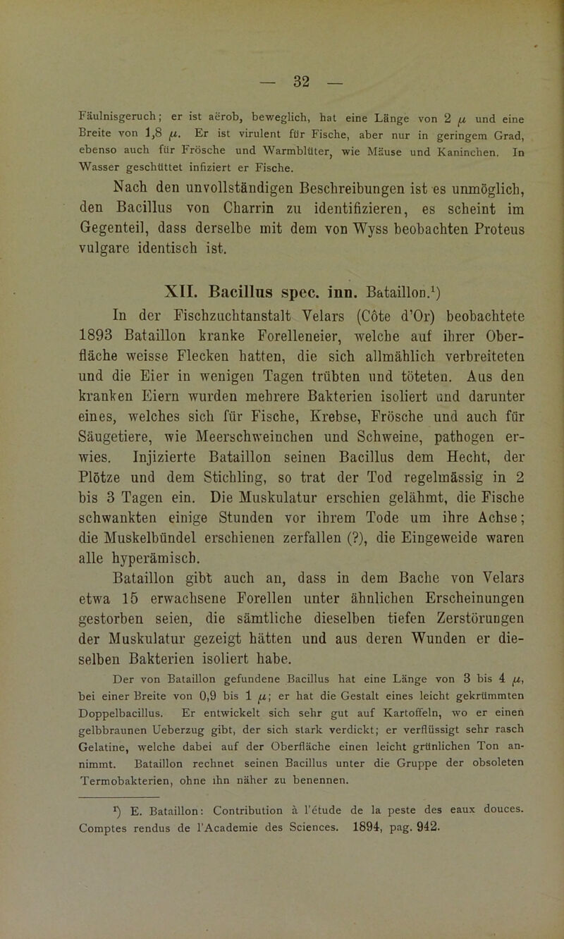 Fäulnisgenich; er ist aerob, beweglich, hat eine Länge von 2 fj. und eine Breite von 1,8 jii. Er ist virulent für Fische, aber nur in geringem Grad, ebenso auch für Frösche und Warmblüter, wie Mäuse und Kaninchen, In Wasser geschüttet infiziert er Fische. Nach den unvollständigen Beschreibungen ist es unmöglich, den Bacillus von Charrin zu identifizieren, es scheint im Gegenteil, dass derselbe mit dem von Wyss beobachten Proteus vulgare identisch ist. XII. Bacillus spec. inn. Bataillon.^) In der Fischziichtanstalt Velars (Cöte d’Or) beobachtete 1893 Bataillon kranke Forelleneier, welche auf ihrer Ober- fläche weisse Flecken hatten, die sich allmählich verbreiteten und die Eier in wenigen Tagen trübten und töteten. Aus den kranken Eiern wurden mehrere Bakterien isoliert ond darunter eines, welches sich für Fische, Krebse, Frösche und auch für Säugetiere, wie Meerschweinchen und Schweine, pathogen er- wies. Injizierte Bataillon seinen Bacillus dem Hecht, der Plötze und dem Stichling, so trat der Tod regelmässig in 2 bis 3 Tagen ein. Die Muskulatur erschien gelähmt, die Fische schwankten einige Stunden vor ihrem Tode um ihre Achse; die Muskelbündel erschienen zerfallen (?), die Eingeweide waren alle hyperämiscb. Bataillon gibt auch an, dass in dem Bache von Velars etwa 15 erwachsene Forellen unter ähnlichen Erscheinungen gestorben seien, die sämtliche dieselben tiefen Zerstörungen der Muskulatur gezeigt hätten und aus deren Wunden er die- selben Bakterien isoliert habe. Der von Bataillon gefundene Bacillus hat eine Länge von 3 bis 4 fz, bei einer Breite von 0,9 bis 1 er hat die Gestalt eines leicht gekrümmten Doppelbacillus. Er entwickelt sich sehr gut auf Kartoffeln, wo er einen gelbbraunen Ueberzug gibt, der sich stark verdickt; er verflüssigt sehr rasch Gelatine, welche dabei auf der Oberfläche einen leicht grünlichen Ton an- nimmt. Bataillon rechnet seinen Bacillus unter die Gruppe der obsoleten Termobakterlen, ohne ihn näher zu benennen. *) E. Bataillon: Contribution ä l’etude de la peste des eaux douces. Comptes rendus de l’Academie des Sciences. 1894, pag. 942.