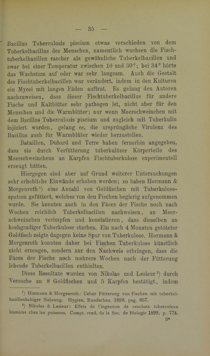 Bacillus Tuberculosis piscium etwas verschieden von dem Tuberkelbacillus des Menschen, namentlich wuchsen die Fisch- tuberkelbacillen rascher als gewöhnliche Tuberkelbacillen und zwar bei einer Temperatur zwischen 10 und 30°; bei 34° hörte das Wachstum auf oder war sehr langsam. Auch die Gestalt des Fischtuberkelbacillen Avar verändert, indem in den Kulturen ein Mycel mit langen Fäden auftrat. Es gelang den Autoren nachzuweisen, dass dieser Fischtuberkelbacillus für andere Fische und Kaltblüter sehr pathogen ist, nicht aber für den Menschen und die Warmblüter; nur wenn Meerschweinchen mit dem Bacillus Tuberculosis piscium und zugleich mit Tuberkulin injiziert wurden, gelang es, die ursprüngliche Virulenz des Bacillus auch für Warmblüter wieder herzustellen. Bataillon, Dubard und Terre haben fernerhin angegeben, dass sie durch Yerfütterung tuberkulöser Körperteile des Meerschweinchens an Karpfen Fischtuberkulose experimentell erzeugt hätten. Hiergegen sind aber auf Grund weiterer Untersuchungen sehr erhebliche Einwände erhoben worden; so haben Hermann & Morgenroth^) eine Anzahl von Goldfischen mit Tuberkulose- sputum gefüttert, welches von den Fischen begierig aufgenommen wurde. Sie konnten auch in den Fäces der Fische noch nach Wochen reichlich Tuberkelbacillen nachweisen, an Meer- schweinchen verimpfen und konstatieren, dass dieselben an hochgradiger Tuberkulose starben. Ein nach 4 Monaten getöteter Goldfisch zeigte dagegen keine Spur von Tuberkulose. Hermann & Morgenroth konnten daher bei Fischen Tuberkulose künstlich nicht erzeugen, sondern nur den Nachweis erbringen, dass die Fäces der Fische noch mehrere Wochen nach der Fütterung lebende Tuberkelbacillen enthielten. Diese Kesultate wurden von Nikolas und Lesieur^) durch Versuche an 8 Goldfischen und 5 Karpfen bestätigt, indem ‘) Hermann & Morgenroth; Ueber Fütterung von Fischen mit tuberkel- bacillenhaltiger Nahrung. Hygien. Rundschau, 1899, pag. 857. *) Nikolas & Lesieur: Effets de l'ingestion de crachats tuberculeux humains chez les poissons. Compt. rend. de la Soc. de Biologie 1899, p. 774. 3* *