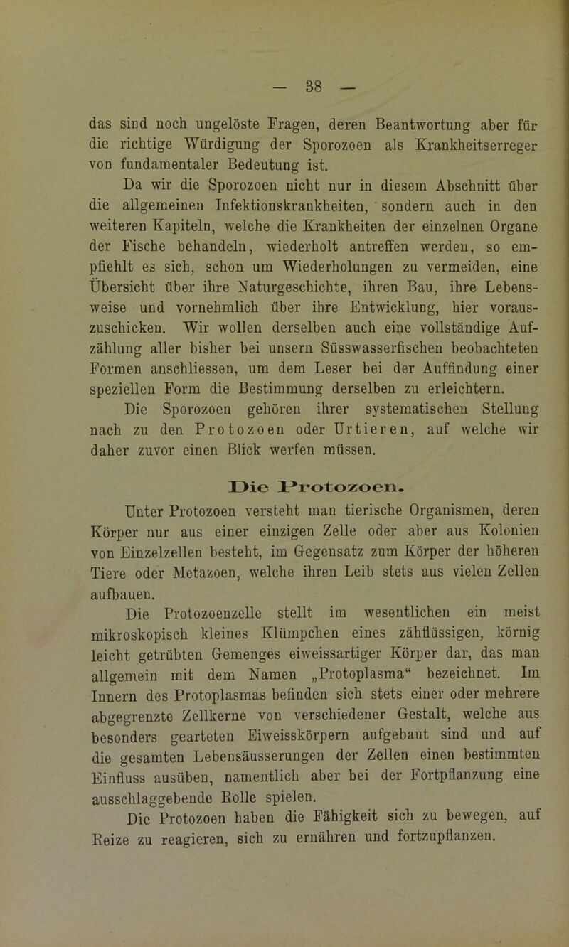 das sind noch ungelöste Fragen, deren Beantwortung aber für die richtige Würdigung der Sporozoen als Krankheitserreger von fundamentaler Bedeutung ist. Da wir die Sporozoen nicht nur in diesem Abschnitt über die allgemeinen Infektionskrankheiten, sondern auch in den weiteren Kapiteln, welche die Krankheiten der einzelnen Organe der Fische behandeln, wiederholt antreffen werden, so em- pfiehlt es sich, schon um Wiederholungen zu vermeiden, eine Übersicht über ihre Naturgeschichte, ihren Bau, ihre Lebens- weise und vornehmlich über ihre Entwicklung, hier voraus- zuschicken. Wir wollen derselben auch eine vollständige Auf- zählung aller bisher bei unsern Süsswasserfischen beobachteten Formen anschliessen, um dem Leser bei der Auffindung einer speziellen Form die Bestimmung derselben zu erleichtern. Die Sporozoen gehören ihrer systematischen Stellung nach zu den Protozoen oder Urtieren, auf welche wir daher zuvor einen Blick werfen müssen. Die Protozoen- ünter Protozoen versteht man tierische Organismen, deren Körper nur aus einer einzigen Zelle oder aber aus Kolonien von Einzelzellen besteht, im Gegensatz zum Körper der höheren Tiere oder Metazoen, welche ihren Leih stets aus vielen Zellen aufbauen. Die Protozoenzelle stellt im wesentlichen ein meist mikroskopisch kleines Klümpchen eines zähflüssigen, körnig leicht getrübten Gemenges eiweissartiger Körper dar, das man allgemein mit dem Namen „Protoplasma“ bezeichnet. Im Innern des Protoplasmas befinden sich stets einer oder mehrere abgegrenzte Zellkerne von verschiedener Gestalt, welche aus besonders gearteten Eiweisskörpern aufgebaut sind und auf die gesamten Lebensäusserungen der Zellen einen bestimmten Einfluss ausüben, namentlich aber bei der Fortpflanzung eine ausschlaggebende Kolle spielen. Die Protozoen haben die Fähigkeit sich zu bewegen, auf Beize zu reagieren, sich zu ernähren und fortzupflanzen.