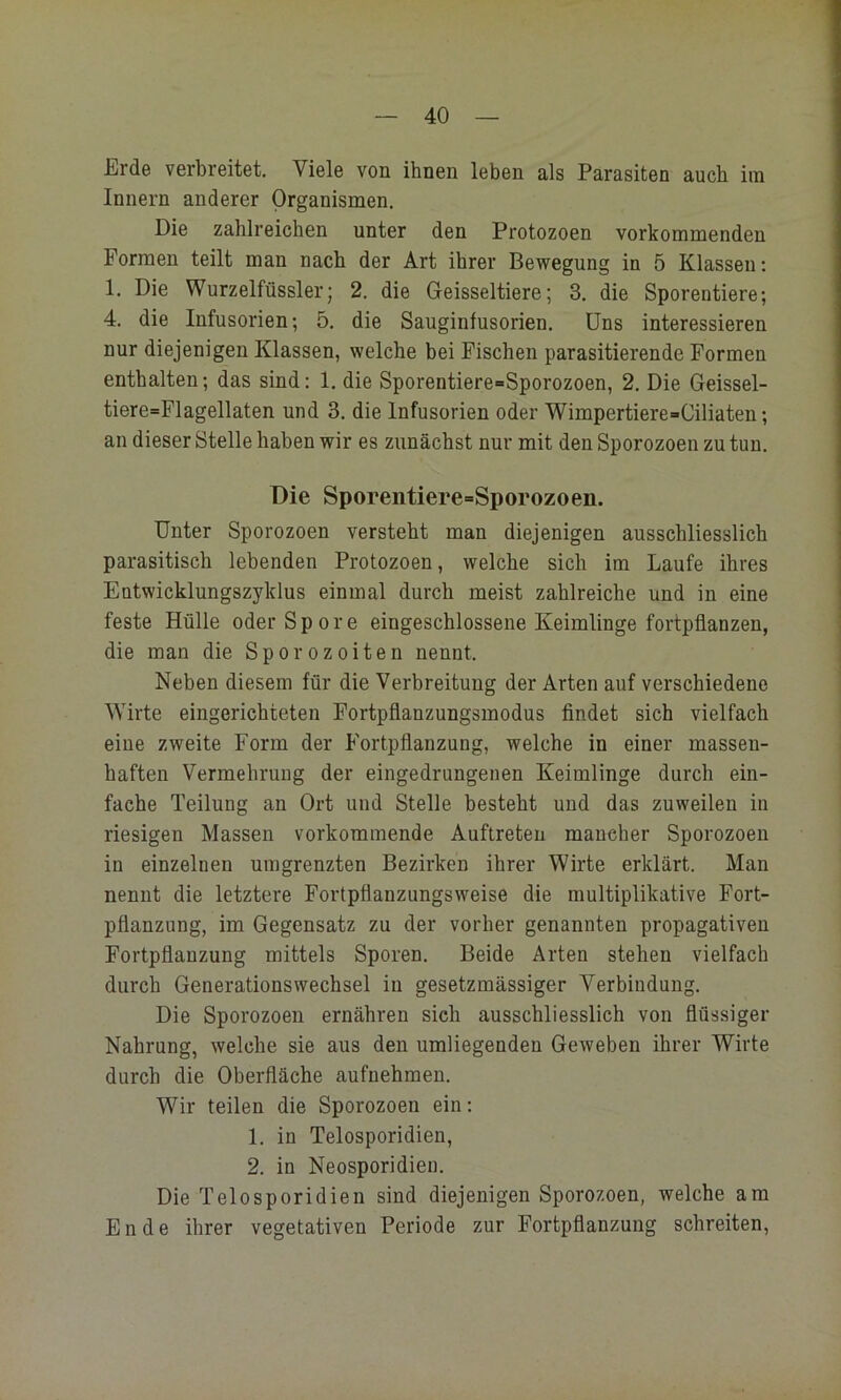 Erde verbreitet. Viele von ihnen leben als Parasiten auch iin Innern anderer Organismen. Die zahlreichen unter den Protozoen vorkommenden Formen teilt man nach der Art ihrer Bewegung in 5 Klassen; 1. Die Wurzelfüssler; 2. die Geisseltiere; 3. die Sporentiere; 4. die Infusorien; 5. die Sauginfusorien. Uns interessieren nur diejenigen Klassen, welche bei Fischen parasitierende Formen enthalten; das sind: 1. die Sporentiere=Sporozoen, 2. Die Geissel- tiere=Flagellaten und 3. die Infusorien oder Wimpertiere-Ciliaten; an dieser Stelle haben wir es zunächst nur mit den Sporozoen zu tun. Die Sporentiere-Sporozoen. Unter Sporozoen versteht man diejenigen ausschliesslich parasitisch lebenden Protozoen, welche sich im Laufe ihres Entwicklungszyklus einmal durch meist zahlreiche und in eine feste Hülle oder Spore eingeschlossene Keimlinge fortpflanzen, die man die Sporozoiten nennt. Neben diesem für die Verbreitung der Arten auf verschiedene ^Yirte eingerichteten Fortpflanzungsmodus findet sieh vielfach eine zweite Form der Fortpflanzung, welche in einer massen- haften Vermehrung der eingedrungenen Keimlinge durch ein- fache Teilung an Ort und Stelle besteht und das zuweilen in riesigen Massen vorkommende Auftreten mancher Sporozoen in einzelnen umgrenzten Bezirken ihrer Wirte erklärt. Man nennt die letztere Fortpflanzungsweise die multiplikative Fort- pflanzung, im Gegensatz zu der vorher genannten propagativen Fortpflanzung mittels Sporen. Beide Arten stehen vielfach durch Generationswechsel in gesetzmässiger Verbindung. Die Sporozoen ernähren sich ausschliesslich von flüssiger Nahrung, welche sie aus den umliegenden Geweben ihrer Wirte durch die Oberfläche aufnehmen. Wir teilen die Sporozoen ein: 1. in Telosporidien, 2. in Neosporidieu. Die Telosporidien sind diejenigen Sporozoen, welche am Ende ihrer vegetativen Periode zur Fortpflanzung schreiten.