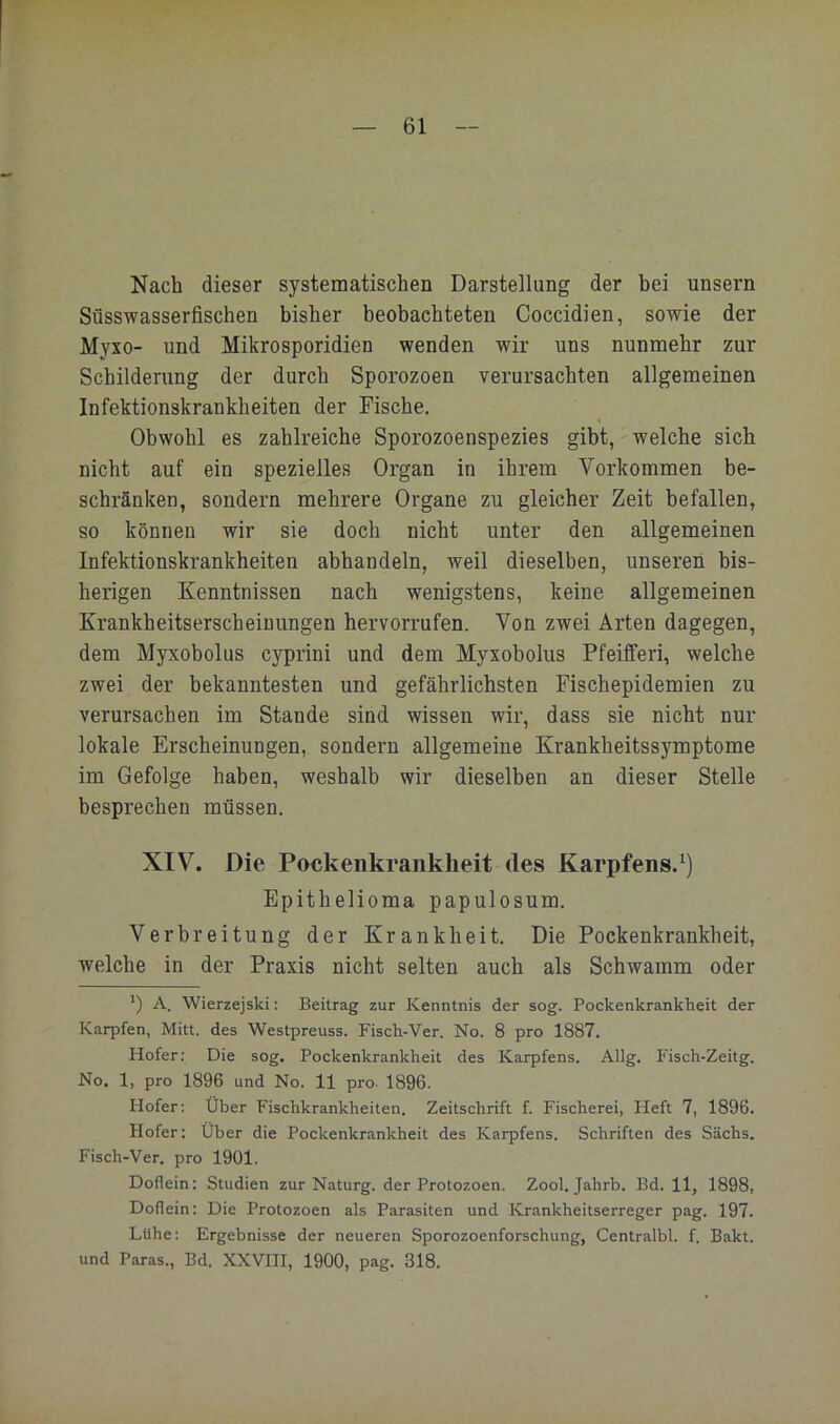Nach dieser systematischen Darstellung der bei unsern Süsswasserfischen bisher beobachteten Coccidien, sowie der Myxo- und Mikrosporidien wenden wir uns nunmehr zur Schilderung der durch Sporozoen verursachten allgemeinen Infektionskrankheiten der Fische. Obwohl es zahlreiche Sporozoenspezies gibt, welche sich nicht auf ein spezielles Organ in ihrem Vorkommen be- schränken, sondern mehrere Organe zu gleicher Zeit befallen, so können wir sie doch nicht unter den allgemeinen Infektionskrankheiten abhandeln, weil dieselben, unseren bis- herigen Kenntnissen nach wenigstens, keine allgemeinen Krankheitserscheinungen hervorrufen. Von zwei Arten dagegen, dem Myxobolus cyprini und dem Myxobolus Pfeifferi, welche zwei der bekanntesten und gefährlichsten Fischepidemien zu verursachen im Stande sind wissen wir, dass sie nicht nur lokale Erscheinungen, sondern allgemeine Krankheitssymptome im Gefolge haben, weshalb wir dieselben an dieser Stelle besprechen müssen. XIV. Die Pockenkrankheit des Karpfens.^) Epithelioma papulosum. Verbreitung der Krankheit. Die Pockenkrankheit, welche in der Praxis nicht selten auch als Schwamm oder ') A. Wierzejski: Beitrag zur Kenntnis der sog. Pockenkrankheit der Karpfen, Mitt. des Westpreuss. Fisch-Ver. No. 8 pro 1887. Hofer; Die sog. Pockenkrankheit des Karpfens. Allg. Fisch-Zeitg. No. 1, pro 1896 und No. 11 pro. 1896. Hofer; Über Fischkrankheiten. Zeitschrift f. Fischerei, Heft 7, 1896. Hofer: Über die Pockenkrankheit des Karpfens. Schriften des Sächs, Fisch-Ver. pro 1901. Doflein: Studien zur Naturg. der Protozoen. Zool. Jahrb. Bd. 11, 1898, Doflein: Die Protozoen als Parasiten und Krankheitserreger pag. 197. Lühe; Ergebnisse der neueren Sporozoenforschung, Centralbl. f. Bakt. und Paras., Bd. XXVIII, 1900, pag. 318.