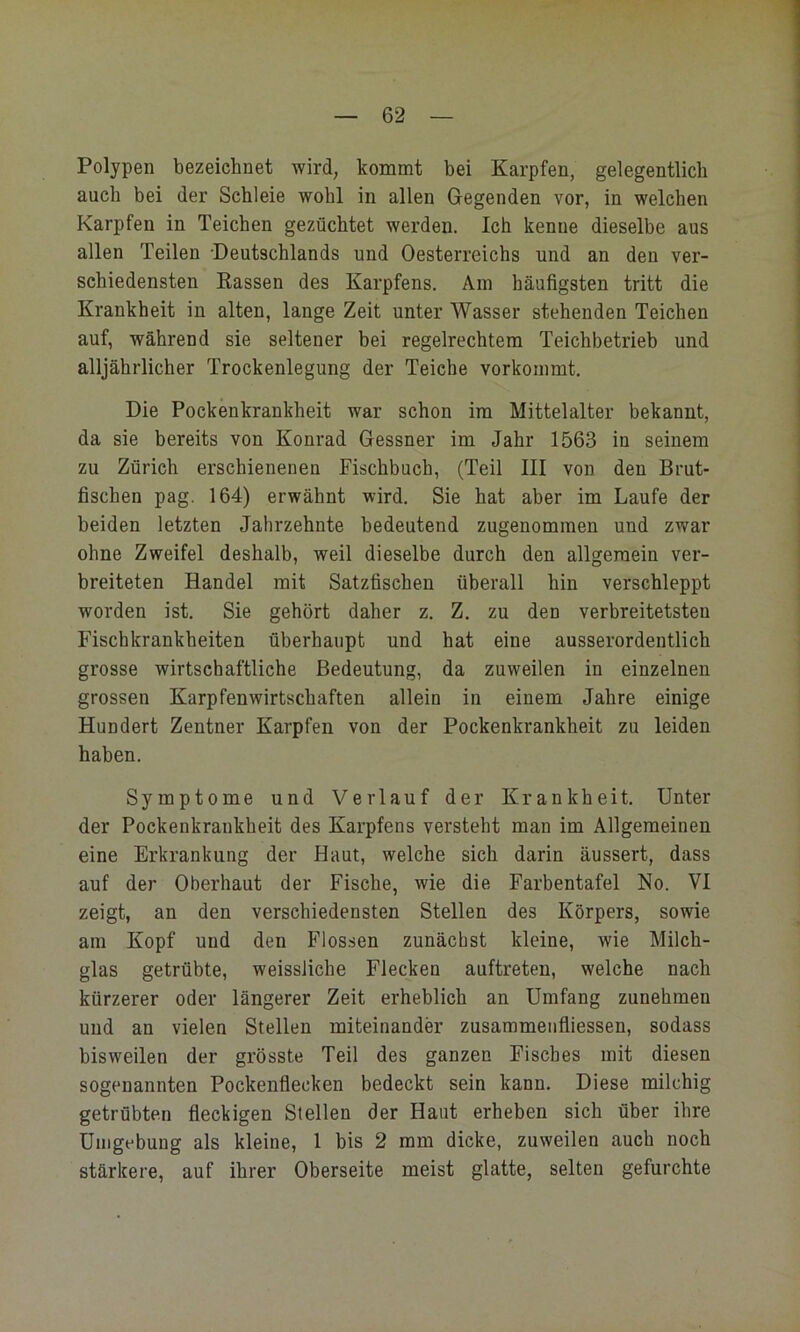 Polypen bezeichnet wird, kommt bei Karpfen, gelegentlich auch bei der Schleie wohl in allen Gegenden vor, in welchen Karpfen in Teichen gezüchtet werden. Ich kenne dieselbe aus allen Teilen Deutschlands und Oesterreichs und an den ver- schiedensten Kassen des Karpfens. Am häufigsten tritt die Krankheit in alten, lange Zeit unter Wasser stehenden Teichen auf, während sie seltener bei regelrechtem Teichbetrieb und alljährlicher Trockenlegung der Teiche vorkoinmt. Die Pockenkrankheit war schon im Mittelalter bekannt, da sie bereits von Konrad Gessner im Jahr 1563 in seinem zu Zürich erschienenen Fischbuch, (Teil III von den Brut- fischen pag. 164) erwähnt wird. Sie hat aber im Laufe der beiden letzten Jahrzehnte bedeutend zugenomraen und zwar ohne Zweifel deshalb, weil dieselbe durch den allgemein ver- breiteten Handel mit Satzfischen überall hin verschleppt worden ist. Sie gehört daher z. Z. zu den verbreitetsten Fischkrankheiten überhaupt und hat eine ausserordentlich grosse wirtschaftliche Bedeutung, da zuweilen in einzelnen grossen Karpfenwirtschaften allein in einem Jahre einige Hundert Zentner Karpfen von der Pockenkrankheit zu leiden haben. Symptome und Verlauf der Krankheit. Unter der Pockenkrankheit des Karpfens versteht man im Allgemeinen eine Erkrankung der Haut, welche sich darin äussert, dass auf der Oberhaut der Fische, wie die Farbentafel No. VI zeigt, an den verschiedensten Stellen des Körpers, sowie am Kopf und den Flossen zunächst kleine, wie Milch- glas getrübte, weissliche Flecken auftreten, welche nach kürzerer oder längerer Zeit erheblich an Umfang zunehmen und an vielen Stellen miteinander zusammenfiiessen, sodass bisweilen der grösste Teil des ganzen Fisches mit diesen sogenannten Pockenfleeken bedeckt sein kann. Diese milchig getrübten fleckigen Stellen der Haut erheben sich über ihre Umgebung als kleine, 1 bis 2 mm dicke, zuweilen auch noch stärkere, auf ihrer Oberseite meist glatte, selten gefurchte