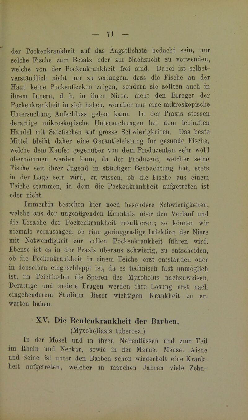 der Pockenkrankheit auf das Ängstlichste bedacht sein, nur solche Fische zum Besatz oder zur Nachzucht zu verwenden, welche von der Pockenkrankheit frei sind. Dabei ist selbst- verständlich nicht nur zu verlangen, dass die Fische an der Haut keine Pockenflecken zeigen, sondern sie sollten auch in ihrem Innern, d. h. in ihrer Niere, nicht den Erreger der Pockenkrankheit in sich haben, worüber nur eine mikroskopische Untersuchung Aufschluss geben kann. In der Praxis stossen derartige mikroskopische Untersuchungen bei dem lebhaften Handel mit Satzfischen auf grosse Schwierigkeiten. Das beste Mittel bleibt daher eine Garantieleistung für gesunde Fische, welche dem Käufer gegenüber von dem Produzenten sehr wohl übernommen werden kann, da der Produzent, welcher seine Fische seit ihrer Jugend in ständiger Beobachtung hat, stets in der Lage sein wird, zu wissen, ob die Fische aus einem Teiche stammen, in dem die Pockenkrankheit aufgetreten ist oder nicht. Immerhin bestehen hier noch besondere Schwierigkeiten, welche aus der ungenügenden Kenntnis über den Verlauf und die Ursache der Pockenkrankheit resultieren; so können wir niemals Voraussagen, ob eine geringgradige Infektion der Niere mit Notwendigkeit zur vollen Pockenkrankheit führen wird. Ebenso ist es in der Praxis überaus schwierig, zu entscheiden, ob die Pockenkrankheit in einem Teiche erst entstanden oder in denselben eingeschleppt ist, da es technisch fast unmöglich ist, ira Teichboden die Sporen des Myxoboliis nachzuweisen. Derartige und andere Fragen werden ihre Lösung erst nach eingehenderem Studium dieser wichtigen Krankheit zu er- warten haben. XVL Die Beiileiikraiiklieit der Barben. (Myxoboliasis tuberosa.) In der Mosel und in ihren Nebenflüssen und zum Teil im Khein und Neckar, sowie in der Marne, Meuse, Aisne und Seine ist unter den Barben schon wiederholt eine Krank- heit aufgetreten, welcher in manchen Jahren viele Zehn-