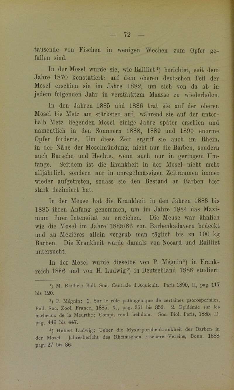 tausende von Fischen in wenigen Wochen zum Opfer ge- fallen sind. In der Mosel wurde sie, wie ßailliet berichtet, seit dem Jahre 1870 konstatiert; auf dem oberen deutschen Teil der Mosel erschien sie im Jahre 1882, um sich von da ab in jedem folgenden Jahr in verstärktem Maasse zu wiederholen. In den Jahren 1885 und 1886 trat sie auf der oberen Mosel bis Metz am stärksten auf, während sie auf der unter- halb Metz liegenden Mosel einige Jahre später erschien und namentlich in den Sommern 1888, 1889 und 1890 enorme Opfer forderte. Um diese Zeit ergriff sie auch im Rhein, in der Nähe der Moselmündung, nicht nur die Barben, sondern auch Barsche und Hechte, wenn auch nur in geringem Um- fange. Seitdem ist die Krankheit in der Mosel nicht mehr alljährlich, sondern nur in unregelmässigen Zeiträumen immer wieder aufgetreten, sodass sie den Bestand an Barben hier stark dezimiert hat. In der Meuse hat die Krankheit in den Jahren 1883 bis 1885 ihren Anfang genommen, um im Jahre 1884 das Maxi- mum ihrer Intensität zu erreichen. Die Meuse war ähnlich wie die Mosel im Jahre 1885/86 von Barbenkadavern bedeckt und zu Mdzieres allein vergrub man täglich bis zu 100 kg Barben. Die Krankheit wurde damals von Nocard und Railliet untersucht. In der Mosel wurde dieselbe von P. Megnin^) in Frank- reich 1886 und von H. Ludwig®) in Deutschland 1888 studiert. 0 M. Railliet: Bull. Soc. Centrale d’Aquicult. Paris 1890, II, pag. 117 bis 120. *) P. Megnin: 1. Sur le role pathogenique de certaines psorospermies, Bull. Soc. Zool. France, 1885, X., pag. 351 bis 352. 2. Epidemie sur les barbeaux de la Meurthe; Compt. rend. hebdom. Soc. Biol. Paris, 1885, II, pag. 446 bis 447. ®) Hubert Ludwig: lieber die Myxosporidienkrankheit der Barben in der Mosel. Jahresbericht des Rheinischen Fischerei-Vereins, Bonn, 1888 pag. 27 bis 36.