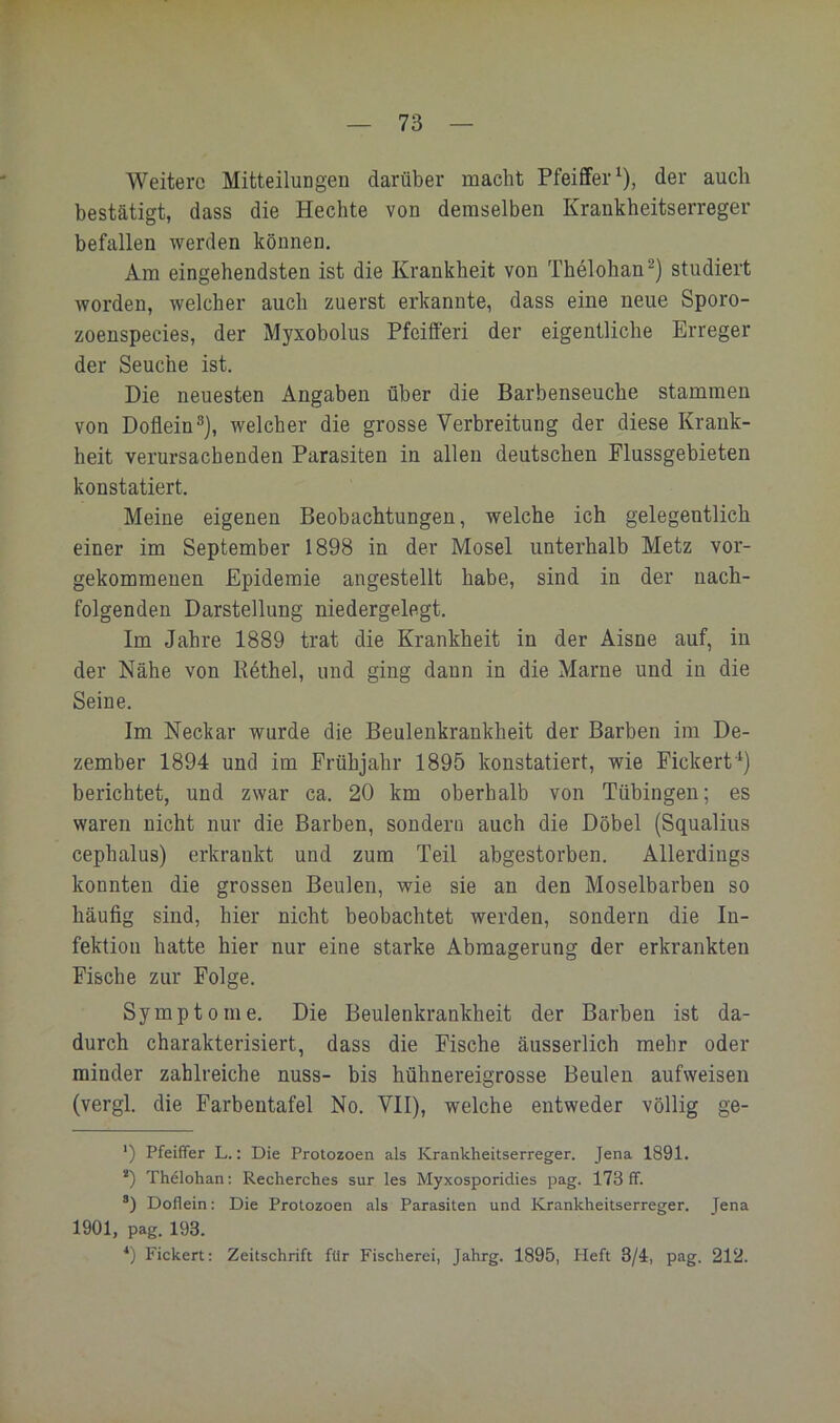 Weitere Mitteilungen darüber macht Pfeiffer^), der auch bestätigt, dass die Hechte von demselben Krankheitserreger befallen werden können. Am eingehendsten ist die Krankheit von Thelohan^) studiert worden, welcher auch zuerst erkannte, dass eine neue Sporo- zoenspecies, der Myxobolus Pfeifferi der eigentliche Erreger der Seuche ist. Die neuesten Angaben über die Barbenseuche stammen von Doflein®), welcher die grosse Verbreitung der diese Krank- heit verursachenden Parasiten in allen deutschen Flussgebieten konstatiert. Meine eigenen Beobachtungen, welche ich gelegentlich einer im September 1898 in der Mosel unterhalb Metz vor- gekommenen Epidemie angestellt habe, sind in der nach- folgenden Darstellung niedergelegt. Im Jahre 1889 trat die Krankheit in der Aisne auf, in der Nähe von E6thel, und ging dann in die Marne und in die Seine. Im Neckar wurde die Beulenkrankheit der Barben im De- zember 1894 und im Frühjahr 1895 konstatiert, wie Fickert berichtet, und zwar ca. 20 km oberhalb von Tübingen; es waren nicht nur die Barben, sondern auch die Döbel (Squalius cephalus) erkrankt und zum Teil abgestorben. Allerdings konnten die grossen Beulen, wie sie an den Moselbarben so häufig sind, hier nicht beobachtet werden, sondern die In- fektion hatte hier nur eine starke Abmagerung der erkrankten Fische zur Folge. Symptome. Die Beulenkrankheit der Barben ist da- durch charakterisiert, dass die Fische äusserlich mehr oder minder zahlreiche nuss- bis hühnereigrosse Beulen aufweisen (vergl. die Farbentafel No. VII), welche entweder völlig ge- ‘) Pfeiffer L.: Die Protozoen als Krankheitserreger. Jena 1891. *) Thelohan: Recherches sur les Myxosporidies pag. 173 ff. ®) Doflein: Die Protozoen als Parasiten und Krankheitserreger. Jena 1901, pag. 193. ■* *) Fickert: Zeitschrift für Fischerei, Jahrg. 1895, Heft 3/4, pag. 212.