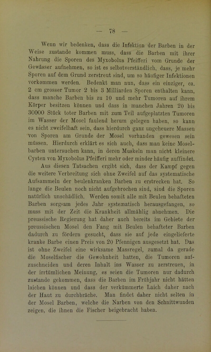 Wenn wir bedenken, dass die Infektion der Barben in der Weise zustande kommen muss, dass die Barben mit ihrer Nahrung die Sporen des Myxobolus Pfeifferi vom Grunde der Gewässer aufnehmen, so ist es selbstverständlich, dass, je mehr Sporen auf dem Grund zerstreut sind, um so häufiger Infektionen Vorkommen werden. Bedenkt man nun, dass ein einziger, ca, 2 cm grosser Tumor 2 bis 3 Milliarden Sporen enthalten kann, dass manche Barben bis zu 10 und mehr Tumoren auf ihrem Körper besitzen können und dass in manchen Jahren 20 bis 30000 Stück toter Barben mit zum Teil aufgeplatzten Tumoren im Wasser der Mosel faulend herum gelegen haben, so kann es nicht zweifelhaft sein, dass hierdurch ganz ungeheuere Massen von Sporen am Grunde der Mosel vorhanden gewesen sein müssen. Hierdurch erklärt es sieh auch, dass man keine Mosel- barben untersuchen kann, in deren Muskeln man nicht kleinere Cysten von Myxobolus Pfeifferi mehr oder minder häufig auffindet. Aus diesen Tatsachen ergibt sich, dass der Kampf gegen die weitere Verbreitung sich ohne Zweifel auf das systematische Aufsammeln der beulenkranken Barben zu erstrecken hat. So lange die Beulen noch nicht aufgebrochen sind, sind die Sporen natürlich unschädlich. Werden somit alle mit Beulen behafteten Barben sorgsam jedes Jahr systematisch herausgefangen, so muss mit der Zeit die Krankheit allmählig abnehmen. Die preussische Regierung hat daher auch bereits im Gebiete der preussischen Mosel den Fang mit Beulen behafteter Barben dadurch zu fördern gesucht, dass sie auf jede eingelieferte kranke Barbe einen Preis von 20 Pfennigen ausgesetzt hat. Das ist ohne Zweifel eine wirksame Massregel, zumal da gerade die Moselfischer die Gewohnheit hatten, die Tumoren auf- zuschneiden und deren Inhalt ins Wasser zu zerstreuen, in der irrtümlichen Meinung, es seien die Tumoren nur dadurch zustande gekommen, dass die Barben im Frühjahr nicht hätten laichen können und dass der verkümmerte Laich daher nach der Haut zu durchbräche. Man findet daher nicht selten in der Mosel Barben, welche die Narben von den Schnittwunden zeigen, die ihnen die Fischer beigebracht haben. I