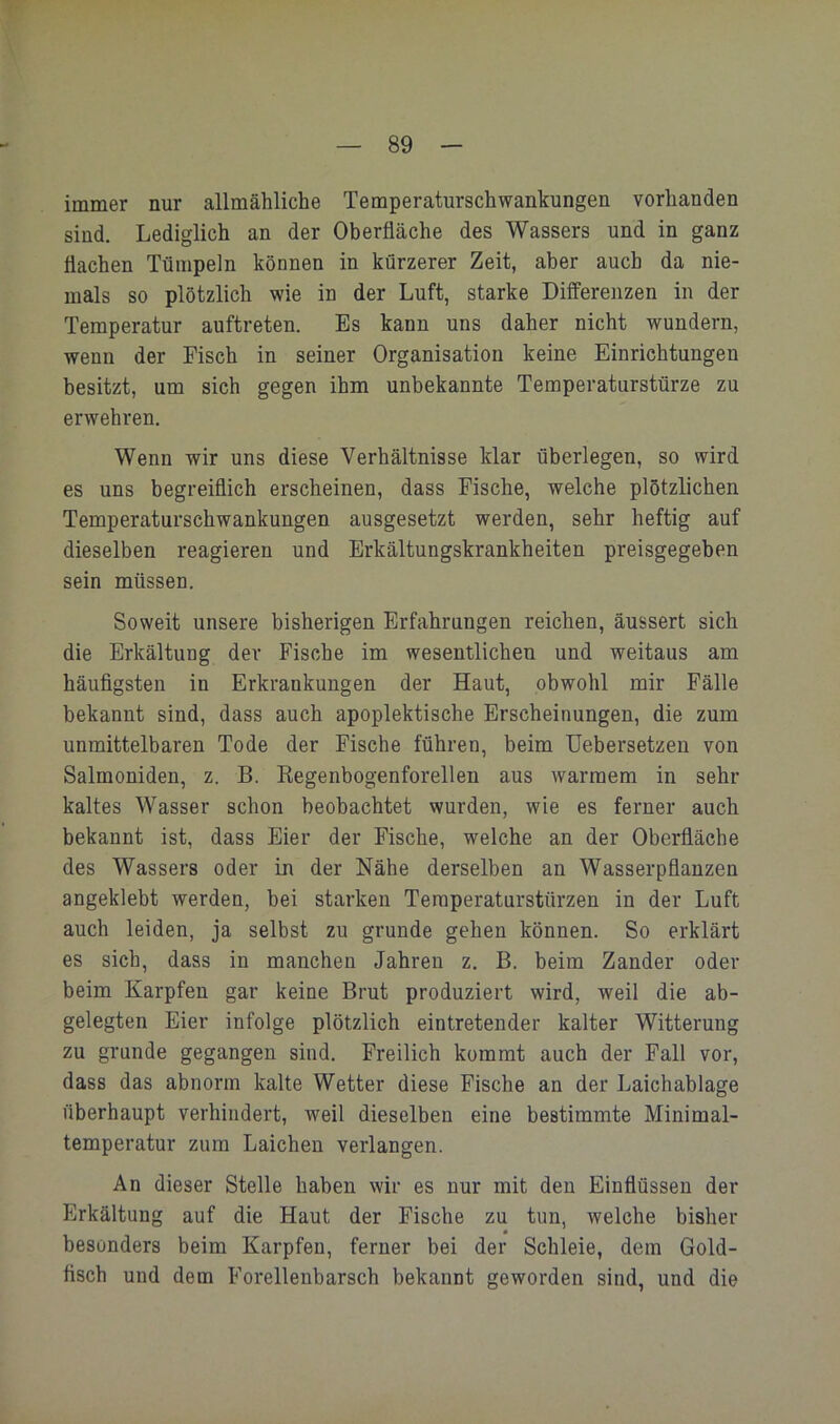 immer nur allmähliche Temperaturschwankungen vorhanden sind. Lediglich an der Oberfläche des Wassers und in ganz flachen Tümpeln können in kürzerer Zeit, aber auch da nie- mals so plötzlich wie in der Luft, starke Differenzen in der Temperatur auftreten. Es kann uns daher nicht wundern, wenn der Fisch in seiner Organisation keine Einrichtungen besitzt, um sich gegen ihm unbekannte Temperaturstürze zu erwehren. Wenn wir uns diese Verhältnisse klar überlegen, so wird es uns begreiflich erscheinen, dass Fische, welche plötzlichen Temperaturschwankungen ausgesetzt werden, sehr heftig auf dieselben reagieren und Erkältungskrankheiten preisgegeben sein müssen. Soweit unsere bisherigen Erfahrungen reichen, äussert sich die Erkältung der Fische im wesentlichen und weitaus am häufigsten in Erkrankungen der Haut, obwohl mir Fälle bekannt sind, dass auch apoplektische Erscheinungen, die zum unmittelbaren Tode der Fische führen, beim TJebersetzen von Salmoniden, z. B. Kegenbogenforellen aus warmem in sehr kaltes Wasser schon beobachtet wurden, wie es ferner auch bekannt ist, dass Eier der Fische, welche an der Oberfläche des Wassers oder in der Nähe derselben an Wasserpflanzen angeklebt werden, bei starken Temperaturstürzen in der Luft auch leiden, ja selbst zu gründe gehen können. So erklärt es sich, dass in manchen Jahren z. B. beim Zander oder beim Karpfen gar keine Brut produziert wird, weil die ab- gelegten Eier infolge plötzlich eintretender kalter Witterung zu gründe gegangen sind. Freilich kommt auch der Fall vor, dass das abnorm kalte Wetter diese Fische an der Laichablage überhaupt verhindert, weil dieselben eine bestimmte Minimal- temperatur zum Laichen verlangen. An dieser Stelle haben wir es nur mit den Einflüssen der Erkältung auf die Haut der Fische zu tun, welche bisher besonders beim Karpfen, ferner bei der Schleie, dem Gold- fisch und dem Forellenbarsch bekannt geworden sind, und die