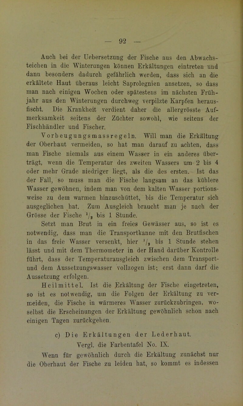 Auch bei der üebersetzung der Fische aus den Abwacbs- teichen in die Winterungen können Erkältungen eintreteu und dann besonders dadurch gefährlich werden, dass sich an die erkältete Haut überaus leicht Saprolegnien ansetzen, so dass man nach einigen Wochen oder spätestens im nächsten Früh- jahr aus den Winterungen durchweg verpilzte Karpfen heraus- fischt. Die Krankheit verdient daher die allergrösste Auf- merksamkeit seitens der Züchter sowohl, wie seitens der Fischhändler und Fischer. Vorbeugungsmassregeln. Will man die Erkältung der Oberhaut vermeiden, so hat man darauf zu achten, dass man Fische niemals aus einem Wasser in ein anderes über- trägt, wenn die Temperatur des zweiten Wassers um 2 bis 4 oder mehr Grade niedriger liegt, als die des ersten. Ist das der Fall, so muss man die Fische langsam an das kühlere Wasser gewöhnen, indem man von dem kalten Wasser portions- weise zu dem warmen hinzuschüttet, bis die Temperatur sich ausgeglichen Jiat. Zum Ausgleich braucht man je nach der Grösse der Fische V2 bis 1 Stunde. Setzt man Brut in ein freies Gewässer aus, so ist es notwendig, dass man die Transportkanne mit den Brutfischen in das freie Wasser versenkt, hier '/* bis 1 Stunde stehen lässt und mit dem Thermometer in der Hand darüber Kontrolle führt, dass der Temperaturausgleich zwischen dem Transport- und dem Aussetzungswasser vollzogen ist; erst dann darf die Aussetzung erfolgen. Heilmittel. Ist die Erkältung der Fische eingetreten, so ist es notwendig, um die Folgen der Erkältung zu ver- meiden, die Fische in wärmeres Wasser zurückzubringen, wo- selbst die Erscheinungen der Erkältung gewöhnlich schon nach einigen Tagen zurückgehen. c) Die Erkältungen der Lederhaut. Vergl. die Farbentafel No. IX. Wenn für gewöhnlich durch die Erkältung zunächst nur die Oberhaut der Fische zu leiden hat, so kommt es indessen
