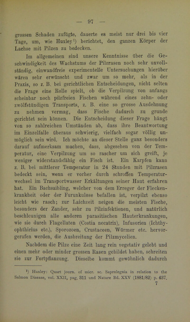 grossen Schaden zufügte, dauerte es meist nur drei bis vier Tage, um, wie Huxley^) berichtet, den ganzen Körper der Lachse mit Pilzen zu bedecken. Im allgemeinen sind unsere Kenntnisse über die Ge- schwindigkeit des Wachstums der Pilzrasen noch sehr unvoll- ständig, einwandfreie experimentelle Untersuchungen hierüber wären sehr erwünscht und zwar um so mehr, als in der Praxis, so z. B. bei gerichtlichen Entscheidungen, nicht selten die Frage eine Bolle spielt, ob die Verpilzung von anfangs scheinbar noch pilzfreien Fischen während eines zehn- oder zwölfstündigen Transports, z. B. eine so grosse Ausdehnung zu nehmen vermag, dass Fische dadurch zu gründe gerichtet sein können. Die Entscheidung dieser Frage hängt von so zahlreichen Umständen ab, dass ihre Beantwortung im Einzelfalle überaus schwierig, vielfach sogar völlig un- möglich sein wird. Ich möchte an dieser Stelle ganz besonders darauf aufmerksam machen, dass, abgesehen von der Tem- peratur, eine Verpilzung um so rascher um sich greift, je weniger widerstandsfähig ein Fisch ist. Ein Karpfen kann z. B. hei mittlerer Temperatur in 24 Stunden mit Pilzrasen bedeckt sein, wenn er vorher durch schroffen Temperatur- wechsel im Transportwasser Erkältungen seiner Haut erfahren hat. Ein Bachsaibling, welcher von dem Erreger der Flecken- krankheit oder der Furunkulose befallen ist, verpilzt ebenso leicht wie rasch; zur Laichzeit neigen die meisten Fische, besonders der Zander, sehr zu Pilzinfektionen, und natürlich beschleunigen alle anderen parasitischen Hauterkrankungen, wie sie durch Flagellaten (Costia necatrix), Infusorien (Ichthy- ophthirius etc.), Sporozoen, Crustaceen, Würmer etc. hervor- gerufen werden, die Ausbreitung der Pilzmycelien. Nachdem die Pilze eine Zeit lang rein vegetativ gelebt und einen mehr oder minder grossen Rasen gebildet haben, schreiten sie zur Fortpflanzung. Dieselbe kommt gewöhnlich dadurch ') Huxley: Quart journ. of micr. sc. Saprolegnia in relation to the Salmon Disease, vol. XXII, pag. 311 und Nature Bd. XXV (1881/82) p. 437. 7