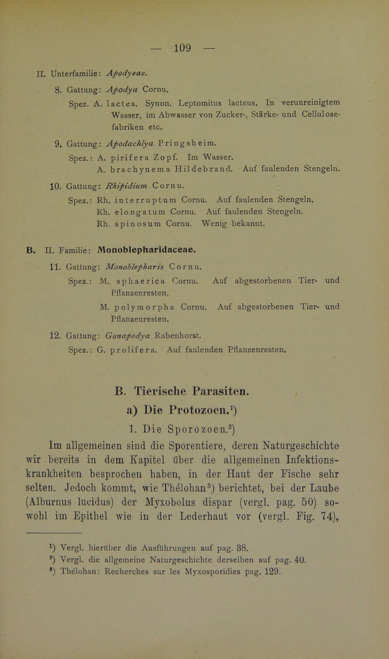 II. Unterfamilie: Apodyeae. 8. Gattung: Apodya Cornu. Spez. A. lactea. Synon. Leptomitus lacteus. In verunreinigtem Wasser, im Abwasser von Zucker-, Stärke- und Cellulose- fabriken etc, 9. Gattung: Apodachlya Pringsheim. Spez.: A. pirifera Zopf. Im Wasser. A. brachynema Hildebrand. Auf faulenden Stengeln. 10. Gattung: Rkipidmm Cornu. Spez.: Rh, interruptum Cornu. Auf faulenden Stengeln. Rh. elongatum Cornu. Auf faulenden Stengeln. Rh. spinosum Cornu. Wenig bekannt. B. n. Familie: Monoblepharidaceae. 11. Gattung: Monoblepharis Cornu. Spez.: M. sphaerica Cornu. Auf abgestorbenen Tier- und Pflanzenresten. M. polymorpha Cornu. Auf abgestorbenen Tier- und Pflanzenresten. 12. Gattung; Gonapodya Rabenhorst. Spez.: G. prolifera. Auf faulenden Pflanzenresten. B. Tierische Parasiten, a) Die Protozoen.^) 1. Die Sporozoen.^) Im allgemeinen sind die Sporentiere, deren Naturgeschichte wir bereits in dem Kapitel über die allgemeinen Infektions- krankheiten besprochen haben, in der Haut der Fische sehr selten. Jedoch kommt, wie Thälohan®) berichtet, bei der Laube (Alburnus lucidus) der Myxobolus dispar (vergl. pag, 50) so- wohl im Epithel wie in der Lederhaut vor (vergl. Pig. 74)» Vergl. hierüber die Ausführungen auf pag. 38. “) Vergl. die allgemeine Naturgeschichte derselben auf pag. 4U. *) Thelohan: Recherches sur les Myxosporidies pag. 129.