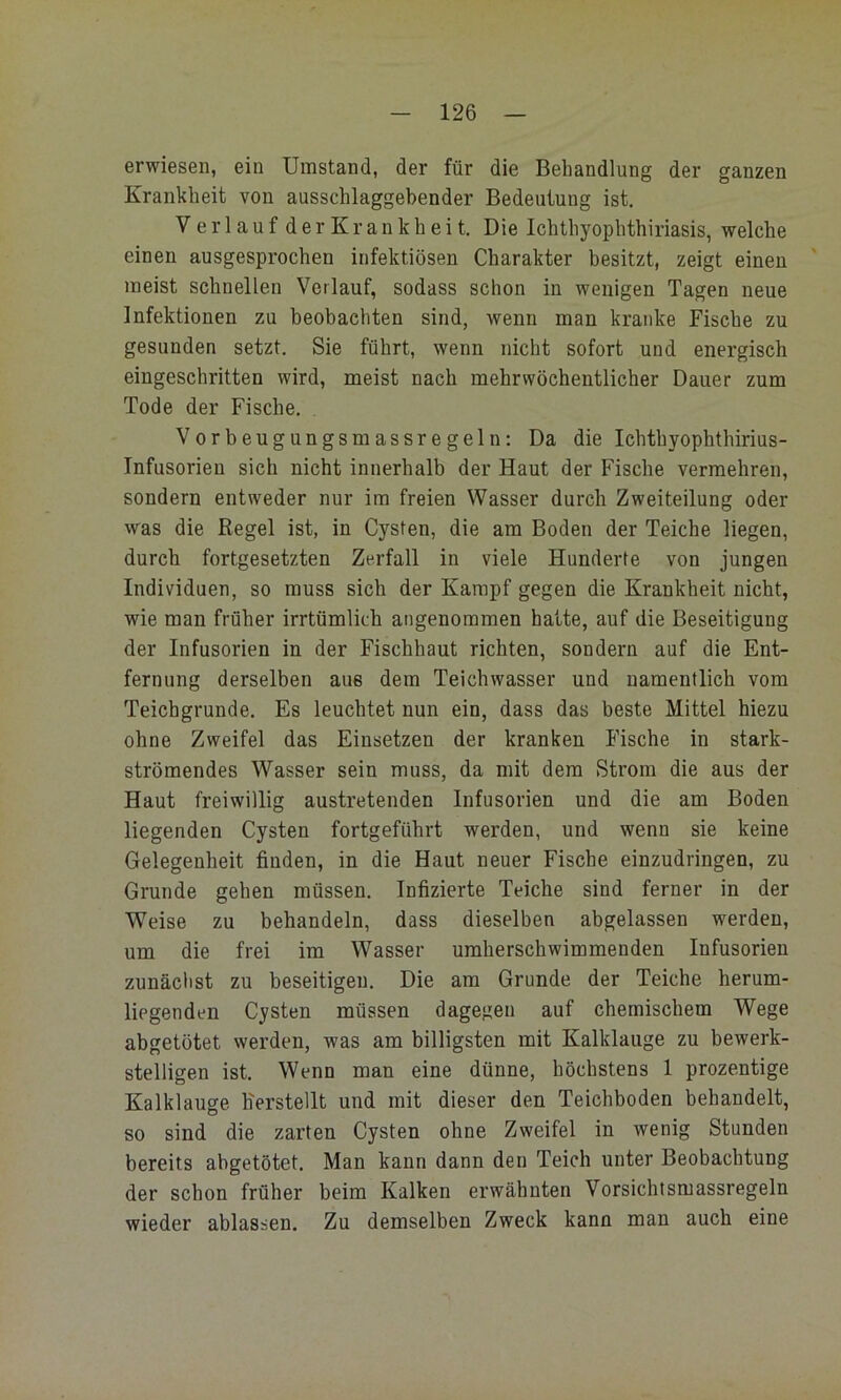 erwiesen, ein Umstand, der für die Behandlung der ganzen Krankheit von ausschlaggebender Bedeutung ist, Verlauf der Krankheit. Die Ichthyophthiriasis, welche einen ausgesprochen infektiösen Charakter besitzt, zeigt einen meist schnellen Verlauf, sodass schon in wenigen Tagen neue Infektionen zu beobachten sind, wenn man kranke Fische zu gesunden setzt. Sie führt, wenn nicht sofort und energisch eingeschritten wird, meist nach mehrwöchentlicher Dauer zum Tode der Fische. . Vorbeugungsmassregeln: Da die Ichthyophthirius- Infusorieu sich nicht innerhalb der Haut der Fische vermehren, sondern entweder nur im freien Wasser durch Zweiteilung oder was die Regel ist, in Cysten, die am Boden der Teiche liegen, durch fortgesetzten Zerfall in viele Hunderte von jungen Individuen, so muss sich der Kampf gegen die Krankheit nicht, wie man früher irrtümlich angenommen halte, auf die Beseitigung der Infusorien in der Fischhaut richten, sondern auf die Ent- fernung derselben aus dem Teichwasser und namentlich vom Teichgrunde. Es leuchtet nun ein, dass das beste Mittel hiezu ohne Zweifel das Einsetzen der kranken Fische in stark- strömendes Wasser sein muss, da mit dem Strom die aus der Haut freiwillig austretenden Infusorien und die am Boden liegenden Cysten fortgeführt werden, und wenn sie keine Gelegenheit finden, in die Haut neuer Fische einzudringen, zu Grunde gehen müssen. Infizierte Teiche sind ferner in der Weise zu behandeln, dass dieselben abgelassen werden, um die frei im Wasser umherschwimmenden Infusorien zunäclist zu beseitigen. Die am Grunde der Teiche herum- liegenden Cysten müssen dagegen auf chemischem Wege abgetötet werden, was am billigsten mit Kalklauge zu bewerk- stelligen ist. Wenn man eine dünne, höchstens 1 prozentige Kalklauge h'erstellt und mit dieser den Teichboden behandelt, so sind die zarten Cysten ohne Zweifel in wenig Stunden bereits abgetötet. Man kann dann den Teich unter Beobachtung der schon früher beim Kalken erwähnten Vorsichtsmassregeln wieder ablassen. Zu demselben Zweck kann man auch eine