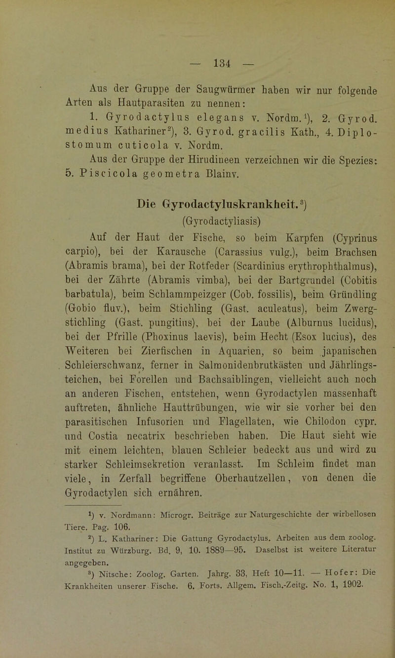 Aus der Gruppe der Saiigwürraer haben wir nur folgende Arten als Hautparasiten zu nennen: 1. Gyrodactylus elegans v. Nordm.i), 2. Gyrod. medius Kathariner^), 3. Gyrod. gracilis Kath,, 4. Diplo- stomum cuticola v, Nordm. Aus der Gruppe der Hirudineen verzeichnen wir die Spezies: 5. Piscicola geometra Blainv, Die Gyrodactyluskrankheit.®) (Gyrodactyliasis) Auf der Haut der Fische, so beim Karpfen (Cyprinus carpio), bei der Karausche (Carassius vulg.), beim Brachsen (Abramis brama), bei der Rotfeder (Scardinius erythrophthalmus), bei der Zährte (Abramis vimba), bei der Bartgrundel (Cobitis harbatula), beim Scblammpeizger (Cob. fossilis), beim Gründling (Gobio fluv.), beim Stichling (Gast, aculeatus), beim Zwerg- sticbling (Gast, pungitins), bei der Laube (Alburnus lucidus), bei der Pfrille (Pboxinus laevis), beim Hecht (Esox lucius), des Weiteren bei Zierfischen in Aquarien, so beim japanischen Schleierschwanz, ferner in Salmonidenbrutkästen und Jährlings- teichen, bei Forellen und Bachsaiblingen, vielleicht auch noch an anderen Fischen, entstehen, wenn Gyrodactylen massenhaft auftreten, ähnliche Hauttrübungen, wie wir sie vorher bei den parasitischen Infusorien und Flagellaten, wie Chilodon cypr. und Costia necatrix beschrieben haben. Die Haut sieht wie mit einem leichten, blauen Schleier bedeckt aus und wird zu starker Schleimsekretion veranlasst. Im Schleim findet man viele, in Zerfall begriffene Oberbautzellen, von denen die Gyrodactylen sich ernähren. 1) V. Nordmann; Microgr. Beiträge zur Naturgeschichte der wirbellosen Tiere. Pag. 106. *) L. Kathariner: Die Gattung Gyrodactylus. Arbeiten aus dem zoolog. Institut zu Würzburg. Bd. 9, 10. 1889—95. Daselbst ist weitere Literatur angegeben. Nitsche: Zoolog. Garten. Jahrg. 33, Heft 10—11. — Hofer: Die Krankheiten unserer Fische. 6. Forts. Allgem. Fisch.-Zeitg. No. 1, 1902.