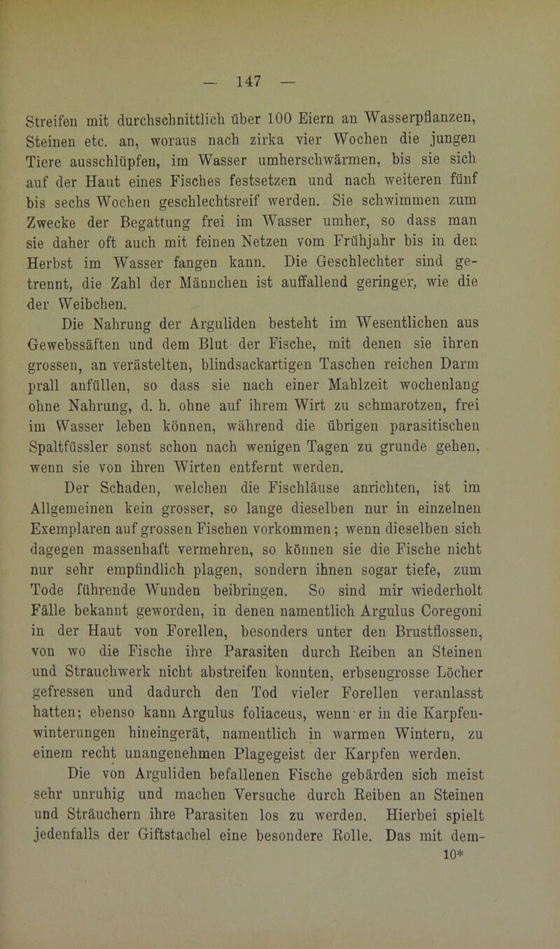 l - 147 — Streifen mit durchscbnittlicli über 100 Eiern an Wasserpflanzen, Steinen etc. an, woraus nach zirka vier Wochen die jungen Tiere ausschlüpfen, im Wasser umherschwärmen, bis sie sich auf der Haut eines Fisches festsetzen und nach weiteren fünf bis sechs Wochen geschlechtsreif werden. Sie schwimmen zum Zwecke der Begattung frei im Wasser umher, so dass man sie daher oft auch mit feinen Netzen vom Frühjahr bis in den Herbst im Wasser fangen kann. Die Geschlechter sind ge- trennt, die Zahl der Männchen ist auffallend geringer, wie die der Weibchen. Die Nahrung der Arguliden besteht im Wesentlichen aus Gewebssäften und dem Blut der Fische, mit denen sie ihren grossen, an verästelten, blindsackartigen Taschen reichen Darm prall anfüllen, so dass sie nach einer Mahlzeit wochenlang ohne Nahrung, d. h. ohne auf ihrem Wirt zu schmarotzen, frei im Wasser leben können, während die übrigen parasitischen Spaltfüssler sonst schon nach wenigen Tagen zu gründe gehen, wenn sie von ihren Wirten entfernt werden. Der Schaden, welchen die Fischläuse anrichten, ist im Allgemeinen kein grosser, so lange dieselben nur in einzelnen Exemplaren auf grossen Fischen Vorkommen; wenn dieselben sieh dagegen massenhaft vermehren, so können sie die Fische nicht nur sehr empfindlich plagen, sondern ihnen sogar tiefe, zum Tode führende Wunden beibringen. So sind mir wiederholt Fälle bekannt geworden, in denen namentlich Argulus Coregoni in der Haut von Forellen, besonders unter den Brustflossen, von wo die Fische ihre Parasiten durch Keiben an Steinen und Strauchwerk nicht abstreifen konnten, erbseugTosse Löcher gefressen und dadurch den Tod vieler Forellen veranlasst hatten; ebenso kann Argulus foliaceus, wenn■ er in die Karpfeu- winterungeii hineingerät, namentlich in warmen Wintern, zu einem recht unangenehmen Plagegeist der Karpfen werden. Die von Arguliden befallenen Fische gebärden sich meist sehr unruhig und machen Versuche durch Keiben an Steinen und Sträuchern ihre Parasiten los zu werden. Hierbei spielt jedenfalls der Giftstachel eine besondere Rolle. Das mit dem- 10*