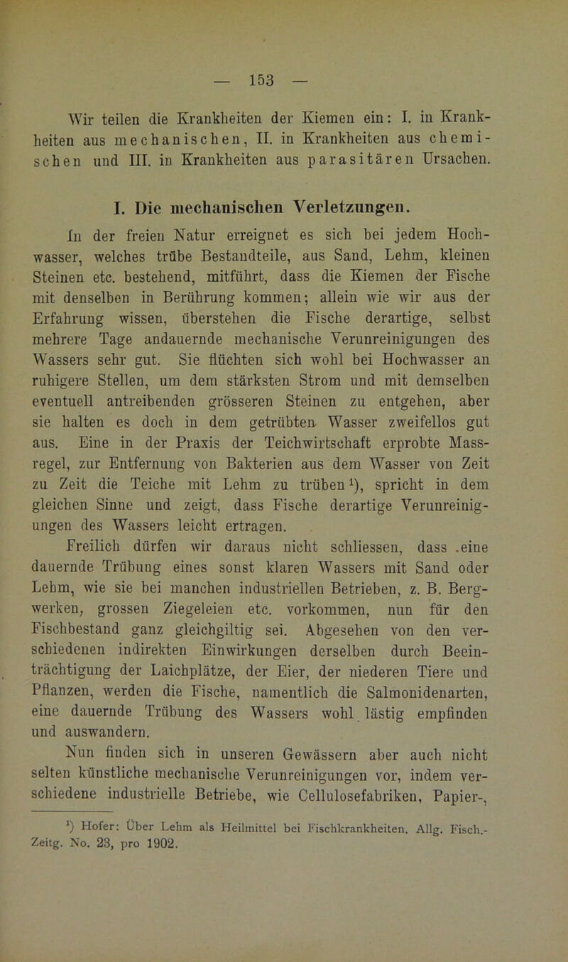 Wir teilen die Krankheiten der Kiemen ein: I. in Krank- heiten aus mechanischen, II. in Krankheiten aus chemi- schen und III. in Krankheiten aus parasitären Ursachen. I. Die mechanischen Verletzungen. In der freien Natur erreignet es sich bei jedem Hoch- wasser, welches trübe Bestandteile, aus Sand, Lehm, kleinen Steinen etc. bestehend, mitführt, dass die Kiemen der Fische mit denselben in Berührung kommen; allein wie wir aus der Erfahrung wissen, überstehen die Fische derartige, selbst mehrere Tage andauernde mechanische Verunreinigungen des Wassers sehr gut. Sie flüchten sich wohl bei Hochwasser an ruhigere Stellen, um dem stärksten Strom und mit demselben eventuell antreibenden grösseren Steinen zu entgehen, aber sie halten es doch in dem getrübten Wasser zweifellos gut aus. Eine in der Praxis der Teichwirtschaft erprobte Mass- regel, zur Entfernung von Bakterien aus dem Wasser von Zeit zu Zeit die Teiche mit Lehm zu trüben ^), spricht in dem gleichen Sinne und zeigt, dass Fische derartige Verunreinig- ungen des Wassers leicht ertragen. Freilich dürfen wir daraus nicht schliessen, dass .eine dauernde Trübung eines sonst klaren Wassers mit Sand oder Lehm, wie sie bei manchen industriellen Betrieben, z. B. Berg- werken, grossen Ziegeleien etc. Vorkommen, nun für den Fischbestand ganz gleichgiltig sei. Abgesehen von den ver- schiedenen indirekten Einwirkungen derselben durch Beein- trächtigung der Laichplätze, der Eier, der niederen Tiere und Pflanzen, werden die Fische, namentlich die Salmonidenarten, eine dauernde Trübung des Wassers wohl lästig empfinden und auswandern. Nun finden sich in unseren Gewässern aber auch nicht selten künstliche mechanisclie Verunreinigungen vor, indem ver- schiedene industrielle Betriebe, wie Cellulosefabriken, Papier-, *) Hofer: Über Lehm als Heilmittel bei Fischkrankheiten. Allg. Fisch.- Zeitg. No. 23, pro 1902.