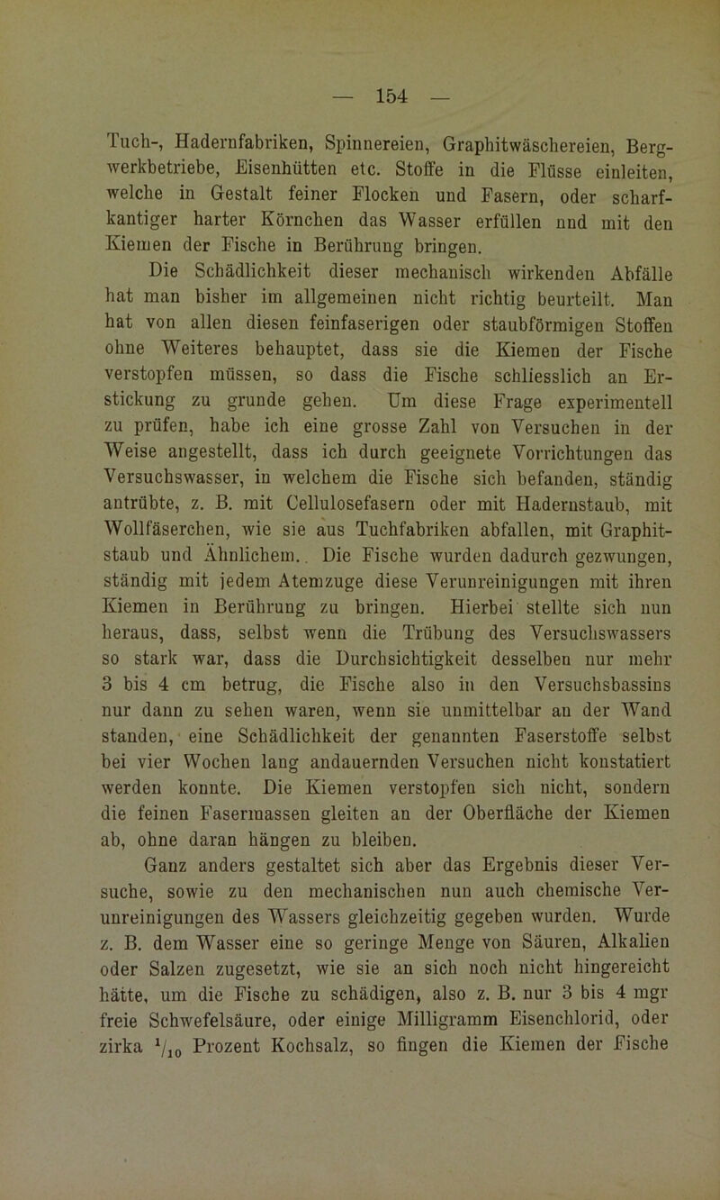 Tuch-, Hadernfabriken, Spinnereien, Graphitwäscliereien, Berg- werkbetriebe, Eisenhütten etc, Stoffe in die Flüsse einleiten, welche in Gestalt feiner Flocken und Fasern, oder scharf- kantiger harter Körnchen das Wasser erfüllen nnd mit den Kiemen der Fische in Berührung bringen. Die Schädlichkeit dieser mechanisch wirkenden Abfälle hat man bisher im allgemeinen nicht richtig beurteilt. Man hat von allen diesen feinfaserigen oder staubförmigen Stoffen ohne Weiteres behauptet, dass sie die Kiemen der Fische verstopfen müssen, so dass die Fische schliesslich an Er- stickung zu gründe gehen. Um diese Frage experimentell zu prüfen, habe ich eine grosse Zahl von Versuchen in der Weise angestellt, dass ich durch geeignete Vorrichtungen das Versuchswasser, in welchem die Fische sich befanden, ständig antrübte, z. B. mit Cellulosefasern oder mit Hadernstaub, mit Wollfäserchen, wie sie aus Tuchfabriken abfallen, mit Graphit- staub und Ähnlichem.. Die Fische wurden dadurch gezwungen, ständig mit jedem Atemzuge diese Verunreinigungen mit ihren Kiemen in Berührung zu bringen. Hierbei stellte sich nun heraus, dass, selbst wenn die Trübung des Versuchswassers so stark war, dass die Durchsichtigkeit desselben nur mehr 3 bis 4 cm betrug, die Fische also in den Versuchsbassins nur dann zu sehen waren, wenn sie unmittelbar an der Wand standen, eine Schädlichkeit der genannten Faserstoffe selbst bei vier Wochen lang andauernden Versuchen nicht konstatiert werden konnte. Die Kiemen verstopfen sich nicht, sondern die feinen Fasermassen gleiten an der Oberfläche der Kiemen ab, ohne daran hängen zu bleiben. Ganz anders gestaltet sich aber das Ergebnis dieser Ver- suche, sowie zu den mechanischen nun auch chemische Ver- unreinigungen des Wassers gleichzeitig gegeben wurden. Wurde z, B, dem Wasser eine so geringe Menge von Säuren, Alkalien oder Salzen zugesetzt, wie sie an sich noch nicht hingereicht hätte, um die Fische zu schädigen, also z. B. nur 3 bis 4 mgr freie Schwefelsäure, oder einige Milligramm Eisenchlorid, oder zirka Prozent Kochsalz, so fingen die Kiemen der Fische