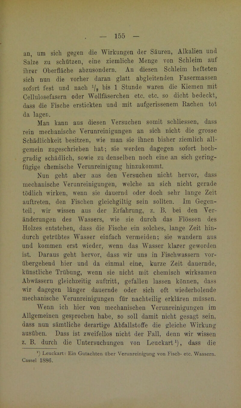 an, um sich gegen die Wirkungen der Säuren, Alkalien und Salze zu schützen, eine ziemliche Menge von Schleim auf ihrer Oberfläche abzusondern. An diesen Schleim hefteten sich nun die vorher daran glatt abgleitenden Fasermassen sofort fest und nach V2 1 Stunde waren die Kiemen mit Cellulosefasern oder Wollfäserchen etc. etc. so dicht bedeckt, dass die Fische erstickten und mit aufgerissenem Rachen tot da lagen. Man kann aus diesen Versuchen somit schliessen, dass rein mechanische Verunreinigungen an sieh nicht die grosse Schädlichkeit besitzen, wie man sie ihnen bisher ziemlich all- gemein zugeschrieben hat; sie werden dagegen sofort hoch- gradig schädlich, sowie zu denselben noch eine an sich gering- fügige chemische Verunreinigung hinzukommt. Nun geht aber aus den Versuchen nicht hervor, dass mechanische Verunreinigungen, welche an sich nicht gerade tödlich wirken, wenn sie dauernd oder doch sehr lange Zeit auftreten, den Fischen gleichgiltig sein sollten. Im Gegen- teil, wir wissen aus der Erfahrung, z. B. bei den Ver- änderungen des Wassers, wie sie durch das Flössen des Holzes entstehen, dass die Fische ein solches, lange Zeit hin- durch getrübtes Wasser einfach vermeiden; sie wandern aus und kommen erst wieder, wenn das Wasser klarer geworden ist. Daraus geht hervor, dass wir uns in Fischwassern vor- übergehend hier und da einmal eine, kurze Zeit dauernde, künstliche Trübung, wenn sie nicht mit chemisch wirksamen Abwässern gleichzeitig auftritt, gefallen lassen können, dass wir dagegen länger dauernde oder sieh oft wiederholende mechanische Verunreinigungen für nachteilig erklären müssen. Wenn ich hier von mechanischen Verunreinigungen im Allgemeinen gesprochen habe, so soll damit nicht gesagt sein, dass nun sämtliche derartige Abfallstofife die gleiche Wirkung ausüben. Dass ist zweifellos nicht der Fall, denn wir wissen z. B. durch die Untersuchungen von Leuckart *), dass die *) Leuckart: Ein Gutachten über Verunreinigung von Fisch- etc. Wassern. Cassel 1886.