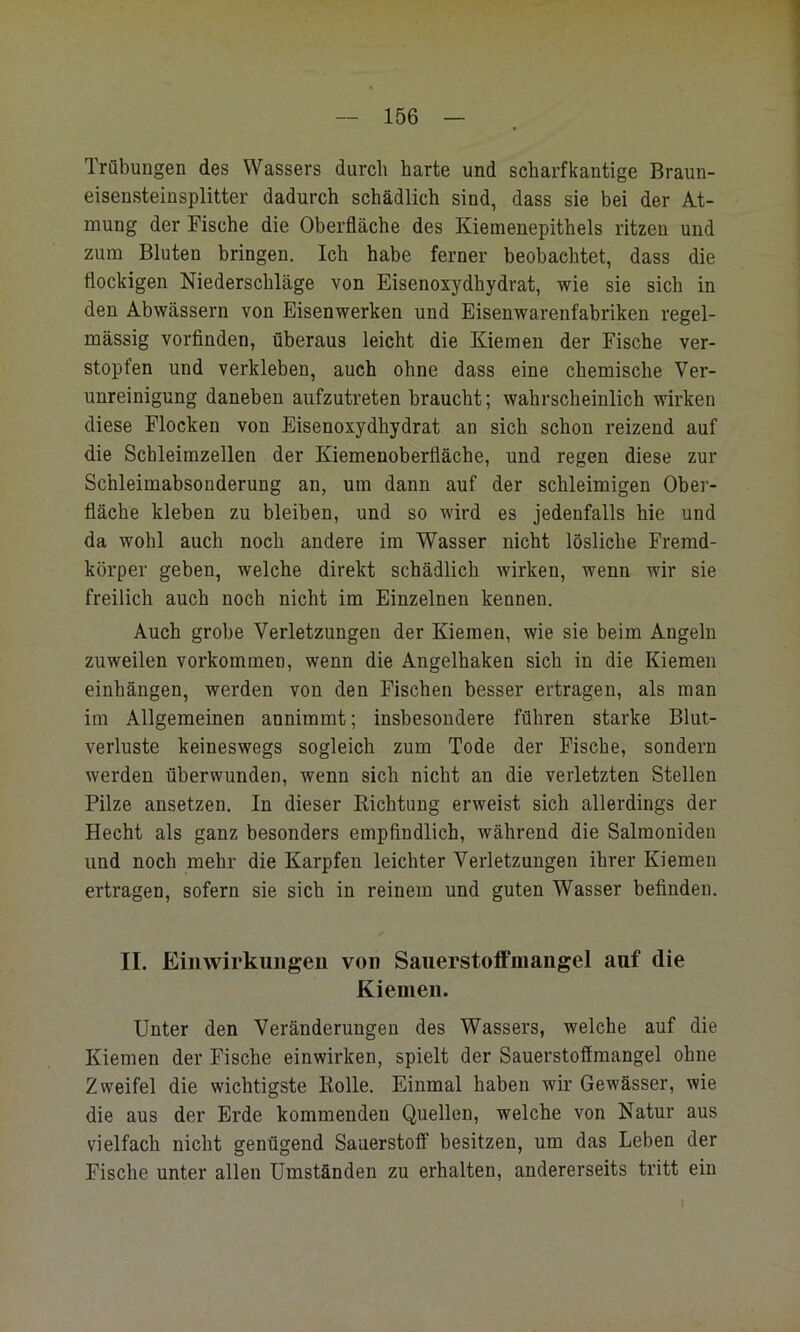 Trübungen des Wassers durch harte und scharfkantige Braun- eisensteinsplitter dadurch schädlich sind, dass sie bei der At- mung der Fische die Oberfläche des Kiemenepithels ritzen und zum Bluten bringen. Ich habe ferner beobachtet, dass die flockigen Niederschläge von Eisenoxydhydrat, wie sie sich in den Abwässern von Eisenwerken und Eisenwarenfabriken regel- mässig vorfinden, überaus leicht die Kiemen der Fische ver- stopfen und verkleben, auch ohne dass eine chemische Ver- unreinigung daneben aufzutreten braucht; wahrscheinlich wirken diese Flocken von Eisenoxydhydrat an sich schon reizend auf die Schleimzellen der Kiemenoberfiäche, und regen diese zur Schleimabsonderung an, um dann auf der schleimigen Ober- fläche kleben zu bleiben, und so wird es jedenfalls hie und da wohl auch noch andere im Wasser nicht lösliche Fremd- körper geben, welche direkt schädlich wirken, wenn wir sie freilich auch noch nicht im Einzelnen kennen. Auch grobe Verletzungen der Kiemen, wie sie beim Angeln zuweilen verkommen, wenn die Angelhaken sich in die Kiemen einhängen, werden von den Fischen besser ertragen, als man im Allgemeinen annimmt; insbesondere führen starke Blut- verluste keineswegs sogleich zum Tode der Fische, sondern werden überwunden, wenn sich nicht an die verletzten Stellen Pilze ansetzen. In dieser Richtung erweist sich allerdings der Hecht als ganz besonders empfindlich, während die Salmoniden und noch mehr die Karpfen leichter Verletzungen ihrer Kiemen ertragen, sofern sie sich in reinem und guten Wasser befinden. II. Einwirkungen von Sauerstoffmangel auf die Kiemen. Unter den Veränderungen des Wassers, welche auf die Kiemen der Fische einwirken, spielt der Sauerstofimangel ohne Zweifel die wichtigste Rolle, Einmal haben wir Gewässer, wie die aus der Erde kommenden Quellen, welche von Natur aus vielfach nicht genügend Sauerstoff besitzen, um das Leben der Fische unter allen Umständen zu erhalten, andererseits tritt ein