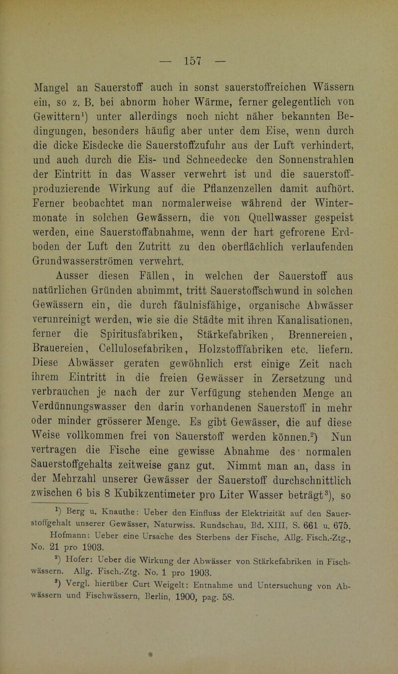 Mangel an Sauerstoff auch in sonst sauerstoffreichen Wässern ein, so z, B. bei abnorm hoher Wärme, ferner gelegentlich von Gewittern') unter allerdings noch nicht näher bekannten Be- dingungen, besonders häufig aber unter dem Eise, wenn durch die dicke Eisdecke die Sauerstoffzufuhr aus der Luft verhindert, und auch durch die Eis- und Schneedecke den Sonnenstrahlen der Eintritt in das Wasser verwehrt ist und die sauerstoff- produzierende Wirkung auf die Pflanzenzellen damit aufhört. Ferner beobachtet man normalerweise während der Winter- monate in solchen Gewässern, die von Quellwasser gespeist werden, eine Sauerstoffabnahme, wenn der hart gefrorene Erd- boden der Luft den Zutritt zu den oberflächlich verlaufenden Grundwasserströmen verwehrt. Ausser diesen Fällen, in welchen der Sauerstoff aus natürlichen Gründen abnimmt, tritt Sauerstoffschwund in solchen Gewässern ein, die durch fäulnisfähige, organische Abwässer verunreinigt werden, wie sie die Städte mit ihren Kanalisationen, ferner die Spiritusfabriken, Stärkefabriken, Brennereien, Brauereien, Cellulosefabriken, Holzstofffabriken etc. liefern. Diese Abwässer geraten gewöhnlich erst einige Zeit nach ihrem Eintritt in die freien Gewässer in Zersetzung und verbrauchen je nach der zur Verfügung stehenden Menge an Verdünnungswasser den darin vorhandenen Sauerstoff’ in mehr oder minder grösserer Menge. Es gibt Gewässer, die auf diese Weise vollkommen frei von Sauerstoff werden können.^) Nun vertragen die Fische eine gewisse Abnahme des • normalen Sauerstoffgehalts zeitweise ganz gut. Nimmt man an, dass in der Mehrzahl unserer Gewässer der Sauerstoff durchschnittlich zwischen 6 bis 8 Kubikzentimeter pro Liter Wasser beträgt®), so ') Berg u. Knauthe: Ueber den Einfluss der Elektrizität auf den Sauer- stoffgehalt unserer Gewässer, Naturwiss. Rundschau, Bd. XIII, S. 661 u. 675. Hofmann: Ueber eine Ursache des Sterbens der Fische, Allg. Fisch.-Ztg., No. 21 pro 1903. *) Hofer: Ueber die Wirkung der Abwässer von Stärkefabriken in Fisch- wässern. Allg. Fisch.-Ztg. No. 1 pro 1903. *) Vergl. hierüber Gurt Weigelt: Entnahme und Untersuchung von Ab- wässern und Fischwässern, Berlin, 1900, pag. 58.