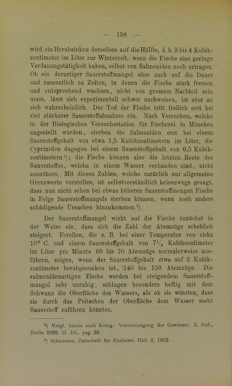wird ein Herabsinken derselben auf die Hälfte, d.h. 3 bis 4 Kubik- zentimeter im Liter zur Winterzeit, wenn die Fische eine geringe Verdauungstätigkeit haben, selbst von Salmoniden noch ertragen. Ob ein derartiger Sauerstoffmangel aber auch auf die Dauer und namentlich zu Zeiten, in denen die Fische stark fressen und entsprechend wachsen, nicht von grossem Nachteil sein muss, lässt sich experimentell schwer nachweisen, ist aber an sieh wahrscheinlich. Der Tod der Fische tritt freilich erst bei viel stärkerer Sauerstoflfabiiahme ein. Nach Versuchen, welche in der Biologischen Versuchsstation für Fischerei in München augestellt wurden, sterben die Salmoniden erst bei einem Sauerstoffgehalt von etwa 1,5 Kubikzentimetern im Liter, die Cypriniden dagegen bei einem Sauerstoffgehalt von 0,5 Kubik- zentimetern ; die Fische können also die letzten Beste des Sauerstoffes, welche in einem Wasser vorhanden sind, nicht ausnützen. Mit diesen Zahlen, welche natürlich nur allgemeine Grenzwerte vorstellen, ist selbstverständlich keineswegs gesagt, dass nun nicht schon bei etwas höheren Sauerstoffmengen Fische in Folge Sauerstoffmangels sterben können, wenn noch andere schädigende Ursachen hinzukommen.^) Der Sauerstoffmangel wirkt auf die Fische zunächst in der Weise ein, dass sich die Zahl der Atemzüge erheblich steigert. Forellen, die z. B. bei einer Temperatur von zirka 10° C. und einem Sauerstoffgehalt von TVg Kubikzentimeter im Liter pro Minute 60 bis 70 Atemzüge normalerweise aus- führen, zeigen, wenn der Sauerstoffgehalt etwa auf 2 Kubik- zentimeter herabgesunken ist, -140 bis 150 Atemzüge. Die salmonidenartigen Fische werden bei steigendem Sauerstoff- mangel sehr unruhig, schlagen besonders heftig mit dem Schwanz die Oberfläche des Wassers, als ob sie wüssten, dass sie durch das Peitschen der Oberfläche dem Wasser mehr Sauerstoff zuführen könnten. 0 Vergl. hierzu auch König: Verunreinigung der Gewässer, 2. Aufl., Berlin 1899, II. Bd., pag. 36. *) Schiemenz, Zeitschrift für Fischerei, Heft 3, 1902.