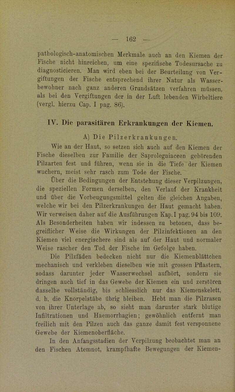 •1 — 162 — pathologisch-anatomischen Merkmale, auch an den Kiemen der Fische nicht hinreichen, um eine spezifische Todesursache zu diagnosticieren. Man wird eben bei der Beurteilung von Ver- giftungen der Fische entsprechend ihrer Natur als Wasser- bewohner nach ganz anderen Grundsätzen verfahren müssen, als bei den Vergiftungen der in der Luft lebenden Wirbeltiere (vergl. hierzu Cap. I pag. 86). IV. Die parasitären Erkrankungen der Kiemen. A) Die Pilzerkrankungen. Wie an der Haut, so setzen sich auch auf den Kiemen der Fische dieselben zur Familie der Saprolegniaceen gehörenden Pilzarten fest und führen, wenn sie in die Tiefe der Kiemen wuchern, meist sehr rasch zum Tode der Fische. Über die Bedingungen der Entstehung dieser Verpilzungen, die speziellen Formen derselben, den Verlauf der Krankheit und über die Vorbeugungsmittel gelten die gleichen Angaben, welche wir bei den Pilzerkrankungen der Haut gemacht haben. Wir verweisen daher auf die Ausführungen Kap.I pag. 94 bis 109. Als Besonderheiten haben wir indessen zu betonen, dass be- greiflicher Weise die Wirkungen der Pilzinfektionen an den Kiemen viel energischere sind als auf der Haut und normaler Weise rascher den Tod. der Fische im Gefolge haben. Die Pilzfäden bedecken nicht nur die Kiemenblättchen mechanisch und verkleben dieselben wie mit grossen Pflastern, sodass darunter jeder Wasserwechsel aufhört, sondern sie dringen auch tief in das Gewebe der Kiemen ein und zerstören dasselbe vollständig, bis schliesslich nur das Kiemenskelett, d. h. die Knorpelstäbe übrig bleiben. Hebt man die Pilzrasen von ihrer Unterlage ab, so sieht man darunter stark blutige Infiltrationen und Haemorrhagien; gewöhnlich entfernt man freilich mit den Pilzen auch das ganze damit fest versponnene Gewebe der Kiemenoberfläche. In den Anfangsstadien der Verpilzung beobachtet man an den Fischen Atemnot, krampfhafte Bewegungen der Kiemen-