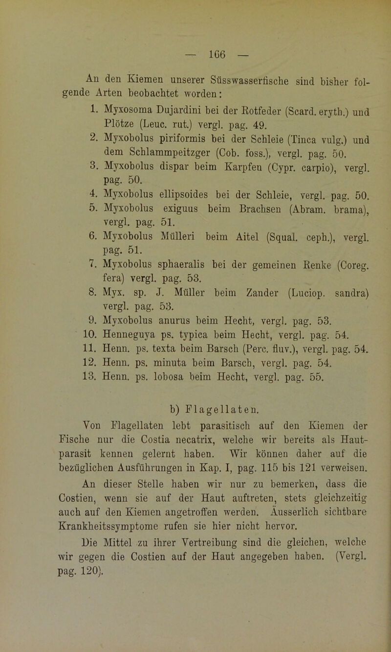 1G6 Au den Kiemen unserer Süsswasserfische sind bisher fol- gende Arten beobachtet worden; 1. Myxosoma Dujardini bei der Rotfeder (Scard. eryth.) und Plötze (Leuc. rut.) vergl. pag. 49. 2. Myxobolus piriformis bei der Schleie (Tinea vulg.) und dem Schlammpeitzger (Cob. foss.), vergl. pag. 50. 3. Myxobolus dispar beim Karpfen (Cypr. carpio), vergl. pag. 50. 4. Myxobolus ellipsoides bei der Schleie, vergl. pag. 50. 5. Myxobolus exiguus beim Brachsen (Abram. brama), vergl. pag. 51. 6. Myxobolus Mülleri beim Aitel (Squal. ceph.), vergl. pag. 51. 7. Myxobolus sphaeralis bei der gemeinen Renke (Coreg. fera) vergl. pag. 53. 8. Myx. sp. J. Müller beim Zander (Luciop. sandra) vergl. pag. 53. 9. Myxobolus anurus beim Hecht, vergl. pag. 53. 10. Henneguya ps. typica beim Hecht, vergl. pag. 54. 11. Henn. ps. texta beim Barsch (Perc. fluv.), vergl. pag. 54. 12. Henn. ps. minuta beim Barsch, vergl. pag. 54. 13. Henn. ps. lobosa beim Hecht, vergl. pag. 55. b) Flagellaten. Von Flagellaten lebt parasitisch auf den Kiemen der Fische nur die Costia necatrix, welche wir bereits als Haut- parasit kennen gelernt haben. Wir können daher auf die bezüglichen Ausführungen in Kap. I, pag. 115 bis 121 verweisen. An dieser Stelle haben wir nur zu bemerken, dass die Costien, wenn sie auf der Haut auftreten, stets gleichzeitig auch auf den Kiemen angetroffen werden. Äusserlich sichtbare Krankheitssymptome rufen sie hier nicht hervor. Hie Mittel zu ihrer Vertreibung sind die gleichen, welche wir gegen die Costien auf der Haut angegeben haben. (Vergl. pag. 120).