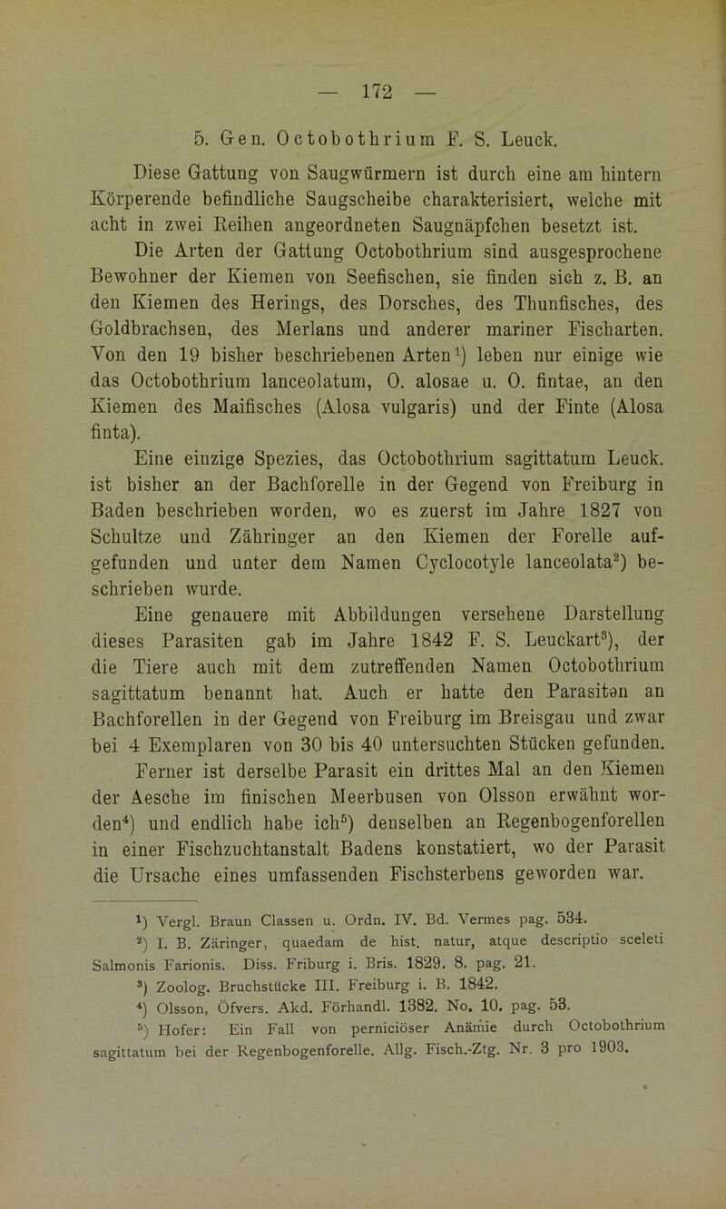 5. Gen. Octobothrium F. S. Leuck. Diese Gattung von Saugwürmern ist durch eine am hintern Körperende befindliche Saugscheibe charakterisiert, welche mit acht in zwei Reihen angeordneten Saugnäpfchen besetzt ist. Die Arten der Gattung Octobothrium sind ausgesprochene Bewohner der Kiemen von Seefischen, sie finden sich z. B. an den Kiemen des Herings, des Dorsches, des Thunfisches, des Goldbrachsen, des Merlans und anderer mariner Fischarten. Von den 19 bisher beschriebenen Arten leben nur einige wie das Octobothrium lanceolatum, 0. alosae u. 0. fintae, an den Kiemen des Maifisches (Alosa vulgaris) und der Finte (Alosa finta). Eine einzige Spezies, das Octobothrium sagittatum Leuck. ist bisher an der Bachforelle in der Gegend von Freiburg in Baden beschrieben worden, wo es zuerst im Jahre 1827 von Schultze und Zähringer an den Kiemen der Forelle auf- gefunden und unter dem Namen Cyclocotyle lanceolata^) be- schrieben wurde. Eine genauere mit Abbildungen versehene Darstellung dieses Parasiten gab im Jahre 1842 F. S. Leuckart®), der die Tiere auch mit dem zutreffenden Namen Octobothrium sagittatum benannt hat. Auch er hatte den Parasiten an Bachforellen in der Gegend von Freiburg im Breisgau und zwar bei 4 Exemplaren von 30 bis 40 untersuchten Stücken gefunden. Ferner ist derselbe Parasit ein drittes Mal an den Kiemen der Aesche im finischen Meerbusen von Olsson erwähnt wor- den^) und endlich habe ich®) denselben an Regenbogenforellen in einer Fischzuchtanstalt Badens konstatiert, wo der Parasit die Ursache eines umfassenden Fischsterbens geworden war. Vergl. Braun Classen u. Ordn. IV. Bd. Vermes pag. 534. *) I. B. Zäringer, quaedatn de hist, natur, atque descriptio sceleti Salmonis Farionis. Diss. Friburg i. Bris. 1829. 8. pag. 21. Zoolog. Bruchstücke III. Freiburg i. B. 1842. Olsson, Öfvers. Akd. Förhandl. 1382. No, 10. pag. 53. Hofer; Ein Fall von perniciöser Anämie durch Octobothrium sagittatum bei der Regenbogenforelle. Allg. Fisch.-Ztg. Nr. 3 pro 1903.