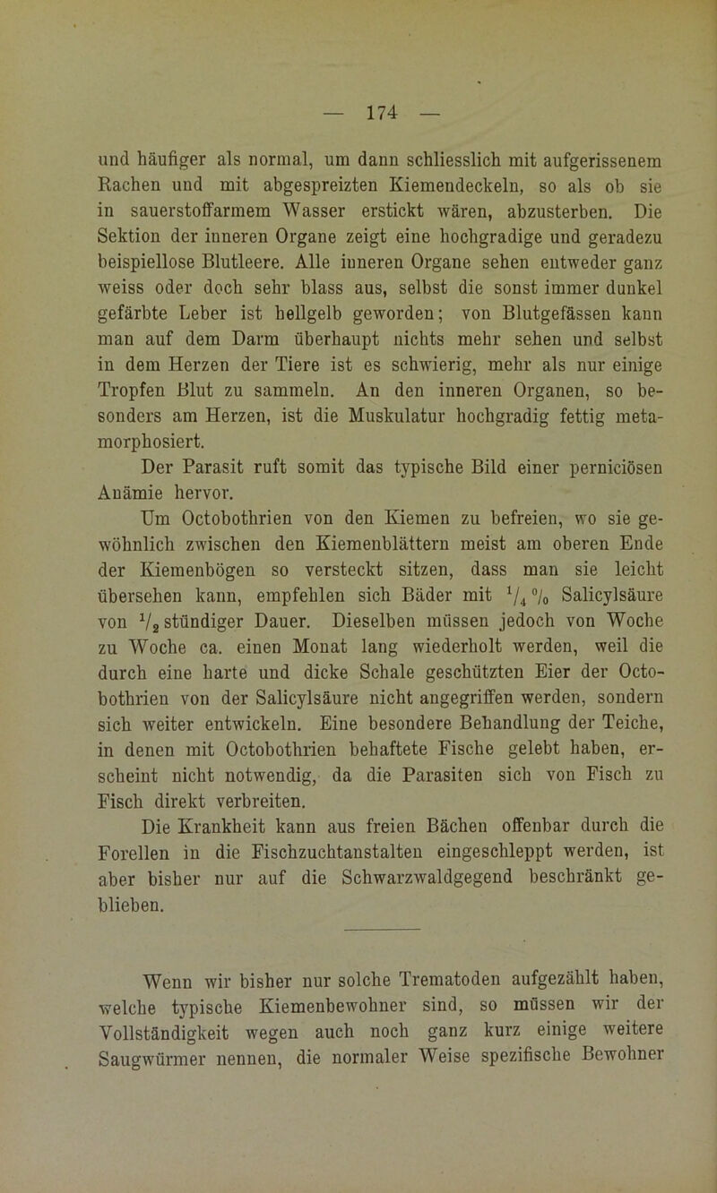 und häufiger als normal, um dann schliesslich mit aufgerissenem Rachen und mit abgespreizten Kiemendeckeln, so als ob sie in sauerstoffarmem Wasser erstickt wären, abzusterben. Die Sektion der inneren Organe zeigt eine hochgradige und geradezu beispiellose Blutleere. Alle inneren Organe sehen entweder ganz weiss oder doch sehr blass aus, selbst die sonst immer dunkel gefärbte Leber ist hellgelb geworden; von Blutgefässen kann man auf dem Darm überhaupt nichts mehr sehen und selbst in dem Herzen der Tiere ist es schwierig, mehr als nur einige Tropfen Blut zu sammeln. An den inneren Organen, so be- sonders am Herzen, ist die Muskulatur hochgradig fettig meta- morphosiert. Der Parasit ruft somit das typische Bild einer perniciösen Anämie hervor. Um Octobothrien von den Kiemen zu befreien, wo sie ge- wöhnlich zwischen den Kiemenblättern meist am oberen Ende der Kiemenbögen so versteckt sitzen, dass man sie leicht übersehen kann, empfehlen sich Bäder mit Salicylsäure von V2 ständiger Dauer. Dieselben müssen jedoch von Woche zu Woche ca. einen Monat lang wiederholt werden, weil die durch eine harte und dicke Schale geschützten Eier der Octo- bothrien von der Salicylsäure nicht angegriffen werden, sondern sich weiter entwickeln. Eine besondere Behandlung der Teiche, in denen mit Octobothrien behaftete Fische gelebt haben, er- scheint nicht notwendig, da die Parasiten sich von Fisch zu Fisch direkt verbreiten. Die Krankheit kann aus freien Bächen offenbar durch die Forellen in die Fischzuchtanstalteu eingeschleppt werden, ist aber bisher nur auf die Schwarzwaldgegend beschränkt ge- blieben. Wenn wir bisher nur solche Trematoden aufgezählt haben, welche typische Kiemenbewohner sind, so müssen wir der Vollständigkeit wegen auch noch ganz kurz einige weitere Saugwürmer nennen, die normaler Weise spezifische Bewohner